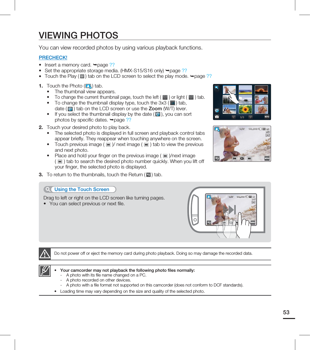 53VIEWING PHOTOSYou can view recorded photos by using various playback functions.PRECHECK!Insert a memory card. page ??Set the appropriate storage media. (HMX-S15/S16 only) page ?? Touch the Play ( ) tab on the LCD screen to select the play mode. page ??1. Touch the Photo ( ) tab.The thumbnail view appears. To change the current thumbnail page, touch the left ( ) or light ( ) tab.To change the thumbnail display type, touch the 3x3 ( ) tab, date ( ) tab on the LCD screen or use the Zoom (W/T) lever. If you select the thumbnail display by the date (), you can sort photos by specifi c dates. page ??2. Touch your desired photo to play back.The selected photo is displayed in full screen and playback control tabs appear briefl y. They reappear when touching anywhere on the screen.Touch previous image ( )/ next image ( ) tab to view the previous and next photo.Place and hold your fi nger on the previous image ( )/next image ( ) tab to search the desired photo number quickly. When you lift off your fi nger, the selected photo is displayed.3. To return to the thumbnails, touch the Return ( ) tab.••••••••••Do not power off or eject the memory card during photo playback. Doing so may damage the recorded data.Your camcorder may not playback the following photo fi les normally:- A photo with its fi le name changed on a PC.- A photo recorded on other devices.- A photo with a fi le format not supported on this camcorder (does not conform to DCF standards).Loading time may vary depending on the size and quality of the selected photo.••Drag to left or right on the LCD screen like turning pages.You can select previous or next fi le.•Using the Touch Screen .*/@5M5M .*/@5M5M