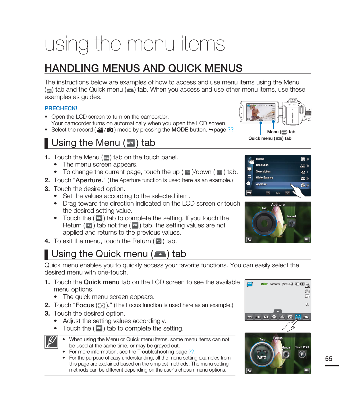 using the menu itemsHANDLING MENUS AND QUICK MENUSThe instructions below are examples of how to access and use menu items using the Menu () tab and the Quick menu ( ) tab. When you access and use other menu items, use these examples as guides.PRECHECK!Open the LCD screen to turn on the camcorder. Your camcorder turns on automatically when you open the LCD screen.Select the record ( /) mode by pressing the MODE button. page ??••1. Touch the Menu ( ) tab on the touch panel.The menu screen appears.To change the current page, touch the up ( )/down ( ) tab. 2. Touch “Aperture.” (The Aperture function is used here as an example.)3. Touch the desired option. Set the values according to the selected item.Drag toward the direction indicated on the LCD screen or touch the desired setting value.Touch the (OK) tab to complete the setting. If you touch the Return ( ) tab not the (OK) tab, the setting values are not applied and returns to the previous values.4. To exit the menu, touch the Return ( ) tab.•••••Using the Menu ( ) tabQuick menu enables you to quickly access your favorite functions. You can easily select the desired menu with one-touch.1. Touch the Quick menu tab on the LCD screen to see the available menu options.The quick menu screen appears. 2. Touch “Focus ( ).” (The Focus function is used here as an example.)3. Touch the desired option.Adjust the setting values accordingly.Touch the (OK) tab to complete the setting.•••Using the Quick menu ( ) tabWhen using the Menu or Quick menu items, some menu items can not be used at the same time, or may be grayed out.For more information, see the Troubleshooting page ??.For the purpose of easy understanding, all the menu setting examples from this page are explained based on the simplest methods. The menu setting methods can be different depending on the user's chosen menu options.•••55Quick menu ( ) tabMenu ( ) tab45#: <.JO> .*/OK"QFSUVSF"VUP.BOVBM3FTPMVUJPO4MPX.PUJPO8IJUF#BMBODF"QFSUVSF"8#J4DFOFAUTOAUTOAUTOAUTOOFFOFF45#: <.JO> .*/OK'PDVT"VUP.BOVBM 5PVDI1PJOUAUTOAUTO