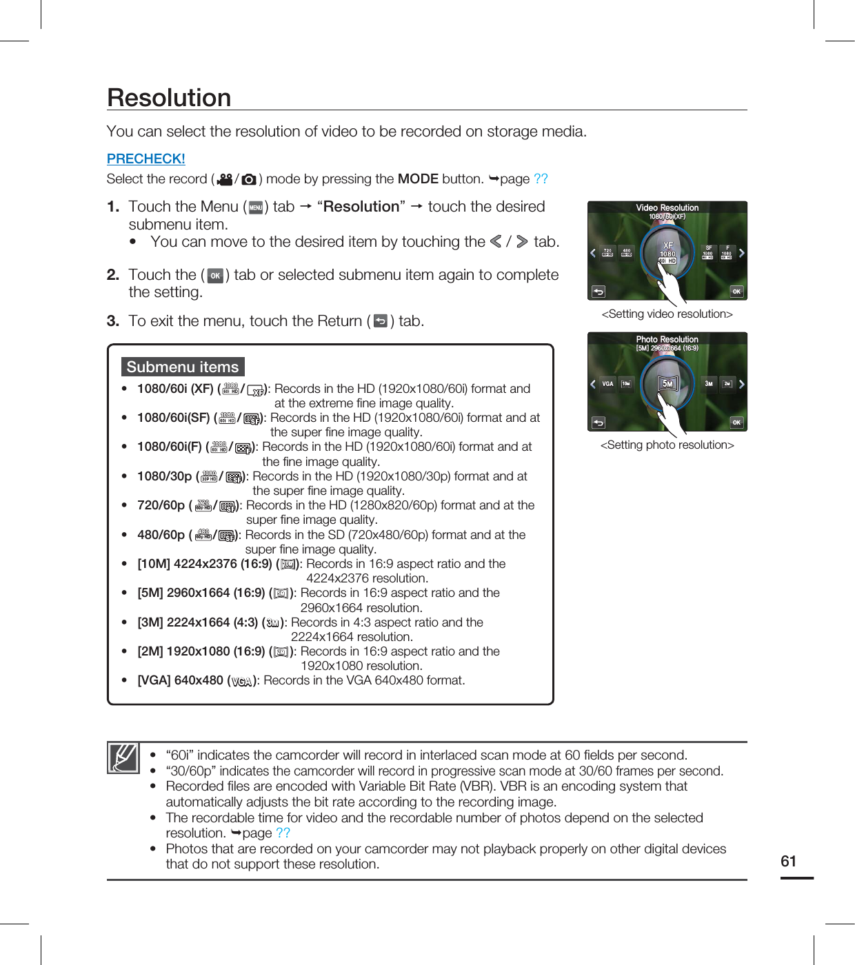 ResolutionYou can select the resolution of video to be recorded on storage media.PRECHECK!Select the record ( / ) mode by pressing the MODE button. page ??1.  Touch the Menu ( ) tab  “Resolution”  touch the desired submenu item.You can move to the desired item by touching the   /   tab. 2.  Touch the (OK) tab or selected submenu item again to complete the setting.3.  To exit the menu, touch the Return ( ) tab.•Submenu items1080/60i (XF) ( / ):  Records in the HD (1920x1080/60i) format and at the extreme ﬁ ne image quality. 1080/60i(SF) ( / ):  Records in the HD (1920x1080/60i) format and at the super ﬁ ne image quality. 1080/60i(F) ( / ):  Records in the HD (1920x1080/60i) format and at the ﬁ ne image quality. 1080/30p ( / ):  Records in the HD (1920x1080/30p) format and at the super ﬁ ne image quality.720/60p (60 HD/ ):  Records in the HD (1280x820/60p) format and at the super ﬁ ne image quality.480/60p (60 HD/ ):  Records in the SD (720x480/60p) format and at the super ﬁ ne image quality. [10M] 4224x2376 (16:9) (10M10M):  Records in 16:9 aspect ratio and the 4224x2376 resolution. [5M] 2960x1664 (16:9) (5M5M):  Records in 16:9 aspect ratio and the 2960x1664 resolution. [3M] 2224x1664 (4:3) (3M3M):  Records in 4:3 aspect ratio and the 2224x1664 resolution. [2M] 1920x1080 (16:9) (2M2M):  Records in 16:9 aspect ratio and the 1920x1080 resolution. [VGA] 640x480 (VGAVGA): Records in the VGA 640x480 format. •••••••••••“60i” indicates the camcorder will record in interlaced scan mode at 60 ﬁ elds per second.“30/60p” indicates the camcorder will record in progressive scan mode at 30/60 frames per second.Recorded ﬁ les are encoded with Variable Bit Rate (VBR). VBR is an encoding system that automatically adjusts the bit rate according to the recording image.The recordable time for video and the recordable number of photos depend on the selected resolution. page ??Photos that are recorded on your camcorder may not playback properly on other digital devices that do not support these resolution.•••••61OK7JEFP3FTPMVUJPOJ9&apos;9&apos;60 HD 60 HD4&apos; &apos;&lt;Setting video resolution&gt;OK1IPUP3FTPMVUJPO&lt;.&gt;Y5M5MVGAVGA3M3M10M10M2M2M&lt;Setting photo resolution&gt;