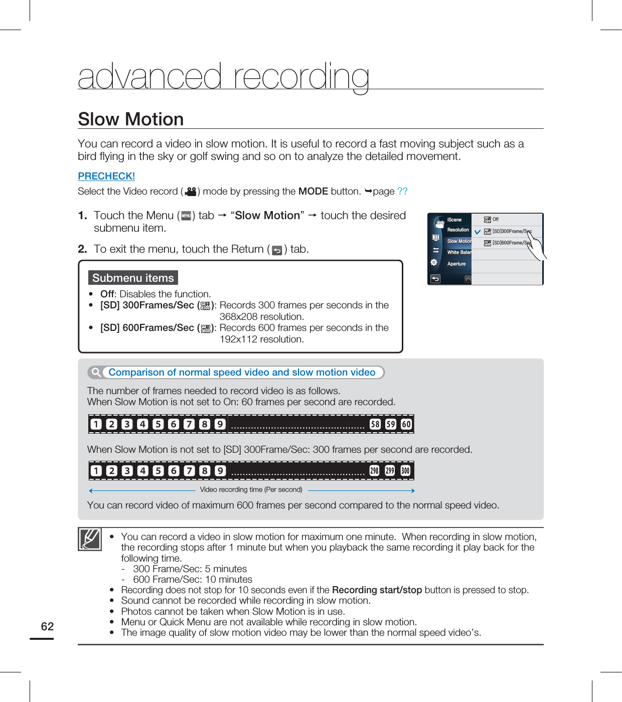 advanced recordingSlow MotionYou can record a video in slow motion. It is useful to record a fast moving subject such as a bird ﬂ ying in the sky or golf swing and so on to analyze the detailed movement. PRECHECK!Select the Video record ( ) mode by pressing the MODE button. page ??1.  Touch the Menu ( ) tab  “Slow Motion”  touch the desired submenu item.2.  To exit the menu, touch the Return ( ) tab.You can record a video in slow motion for maximum one minute.  When recording in slow motion, the recording stops after 1 minute but when you playback the same recording it play back for the following time.-  300 Frame/Sec: 5 minutes-  600 Frame/Sec: 10 minutesRecording does not stop for 10 seconds even if the Recording start/stop button is pressed to stop.Sound cannot be recorded while recording in slow motion.Photos cannot be taken when Slow Motion is in use. Menu or Quick Menu are not available while recording in slow motion. The image quality of slow motion video may be lower than the normal speed video’s.••••••Submenu itemsOff: Disables the function. [SD] 300Frames/Sec (300300):  Records 300 frames per seconds in the  368x208 resolution. [SD] 600Frames/Sec (600600):  Records 600 frames per seconds in the 192x112 resolution. •••The number of frames needed to record video is as follows. When Slow Motion is not set to On: 60 frames per second are recorded.When Slow Motion is not set to [SD] 300Frame/Sec: 300 frames per second are recorded.You can record video of maximum 600 frames per second compared to the normal speed video.Comparison of normal speed video and slow motion videoVideo recording time (Per second)62󱐻󱐽󱐿󱑁󱑃󱑅󱑇󱑉󱑋 󱑽󱑾󱑿󱐻󱐽󱐿󱑁󱑃󱑅󱑇󱑉󱑋3FTPMVUJPO4MPX.PUJPO8IJUF#BMBODF&quot;QFSUVSFJ4DFOFAUTOAUTOAUTOAUTOOFFOFFOFFOFF0GG300300&lt;4%&gt;&apos;SBNF4FD600600&lt;4%&gt;&apos;SBNF4FD