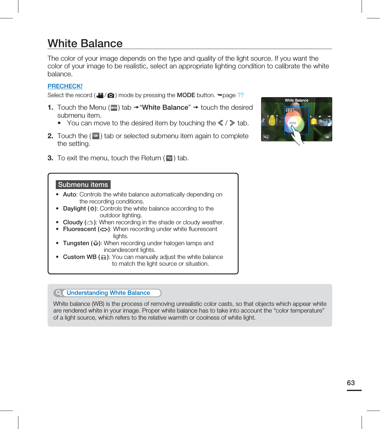 White BalanceThe color of your image depends on the type and quality of the light source. If you want the color of your image to be realistic, select an appropriate lighting condition to calibrate the white balance.PRECHECK!Select the record ( / ) mode by pressing the MODE button. page ??1. Touch the Menu ( ) tab “White Balance” touch the desired submenu item.You can move to the desired item by touching the / tab.2. Touch the (OK) tab or selected submenu item again to complete the setting. 3. To exit the menu, touch the Return ( ) tab.•Submenu itemsAuto: Controls the white balance automatically depending on the recording conditions.Daylight ( ): Controls the white balance according to the outdoor lighting.Cloudy ( ): When recording in the shade or cloudy weather.Fluorescent ( ): When recording under white fl uorescent lights.Tungsten ( ): When recording under halogen lamps and incandescent lights.Custom WB ( ): You can manually adjust the white balance to match the light source or situation.••••••White balance (WB) is the process of removing unrealistic color casts, so that objects which appear white are rendered white in your image. Proper white balance has to take into account the “color temperature” of a light source, which refers to the relative warmth or coolness of white light.Understanding White Balance63OK8IJUF#BMBODF"VUP