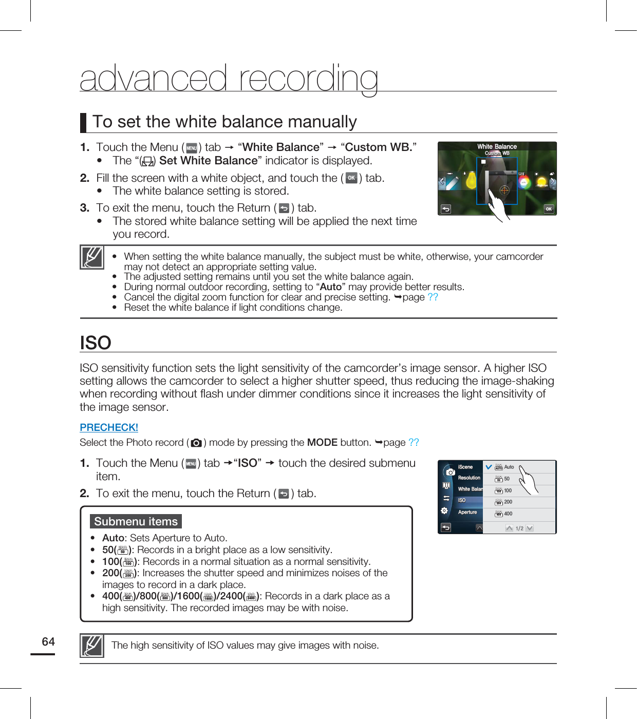 advanced recording1. Touch the Menu ( ) tab “White Balance” “Custom WB.”The “( ) Set White Balance” indicator is displayed.2. Fill the screen with a white object, and touch the (OK) tab.The white balance setting is stored.3. To exit the menu, touch the Return ( ) tab.The stored white balance setting will be applied the next time you record.•••To set the white balance manuallyWhen setting the white balance manually, the subject must be white, otherwise, your camcorder may not detect an appropriate setting value.The adjusted setting remains until you set the white balance again.During normal outdoor recording, setting to “Auto” may provide better results.Cancel the digital zoom function for clear and precise setting. page ??Reset the white balance if light conditions change.•••••Submenu itemsAuto: Sets Aperture to Auto.50(50ISOISO): Records in a bright place as a low sensitivity. 100(100ISOISO): Records in a normal situation as a normal sensitivity.200(200ISOISO): Increases the shutter speed and minimizes noises of the images to record in a dark place.400(400ISOISO)/800(800ISOISO)/1600(1600ISOISO)/2400(2400ISOISO): Records in a dark place as a high sensitivity. The recorded images may be with noise.•••••The high sensitivity of ISO values may give images with noise.ISOISO sensitivity function sets the light sensitivity of the camcorder’s image sensor. A higher ISO setting allows the camcorder to select a higher shutter speed, thus reducing the image-shaking when recording without fl ash under dimmer conditions since it increases the light sensitivity of the image sensor. PRECHECK!Select the Photo record ( ) mode by pressing the MODE button. page ??1. Touch the Menu ( ) tab “ISO” touch the desired submenu item.2. To exit the menu, touch the Return ( ) tab.64OK8IJUF#BMBODF$VTUPN8#3FTPMVUJPO8IJUF#BMBODF*40"QFSUVSFJ4DFOFAUTOAUTOAUTOAUTO5M5MAUTOISOISOAUTOISOISO"VUP50ISOISO100ISOISO200ISOISO400ISOISO