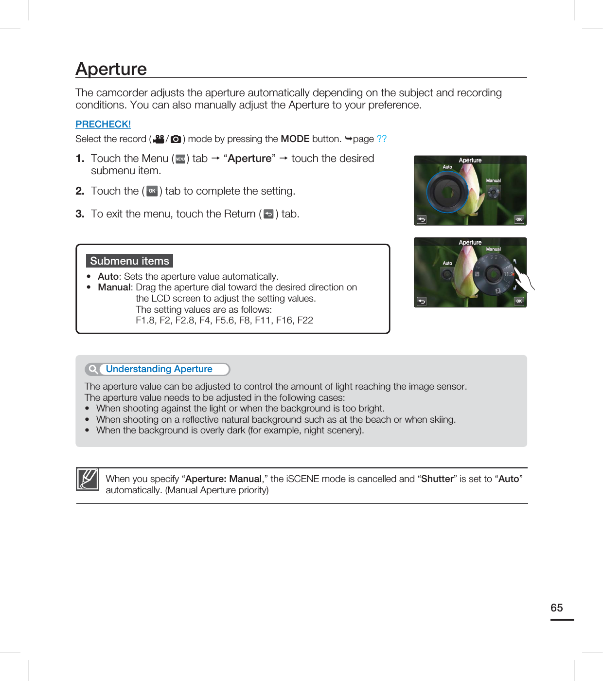 ApertureThe camcorder adjusts the aperture automatically depending on the subject and recording conditions. You can also manually adjust the Aperture to your preference.PRECHECK!Select the record ( / ) mode by pressing the MODE button. page ??1. Touch the Menu ( ) tab “Aperture” touch the desired submenu item.2. Touch the (OK) tab to complete the setting. 3. To exit the menu, touch the Return ( ) tab.Submenu itemsAuto: Sets the aperture value automatically.Manual: Drag the aperture dial toward the desired direction on the LCD screen to adjust the setting values. The setting values are as follows: F1.8, F2, F2.8, F4, F5.6, F8, F11, F16, F22••When you specify “Aperture: Manual,” the iSCENE mode is cancelled and “Shutter” is set to “Auto” automatically. (Manual Aperture priority)The aperture value can be adjusted to control the amount of light reaching the image sensor.The aperture value needs to be adjusted in the following cases:When shooting against the light or when the background is too bright.When shooting on a refl ective natural background such as at the beach or when skiing.When the background is overly dark (for example, night scenery).•••Understanding Aperture65OK"QFSUVSF"VUP.BOVBMOK"QFSUVSF"VUP.BOVBM