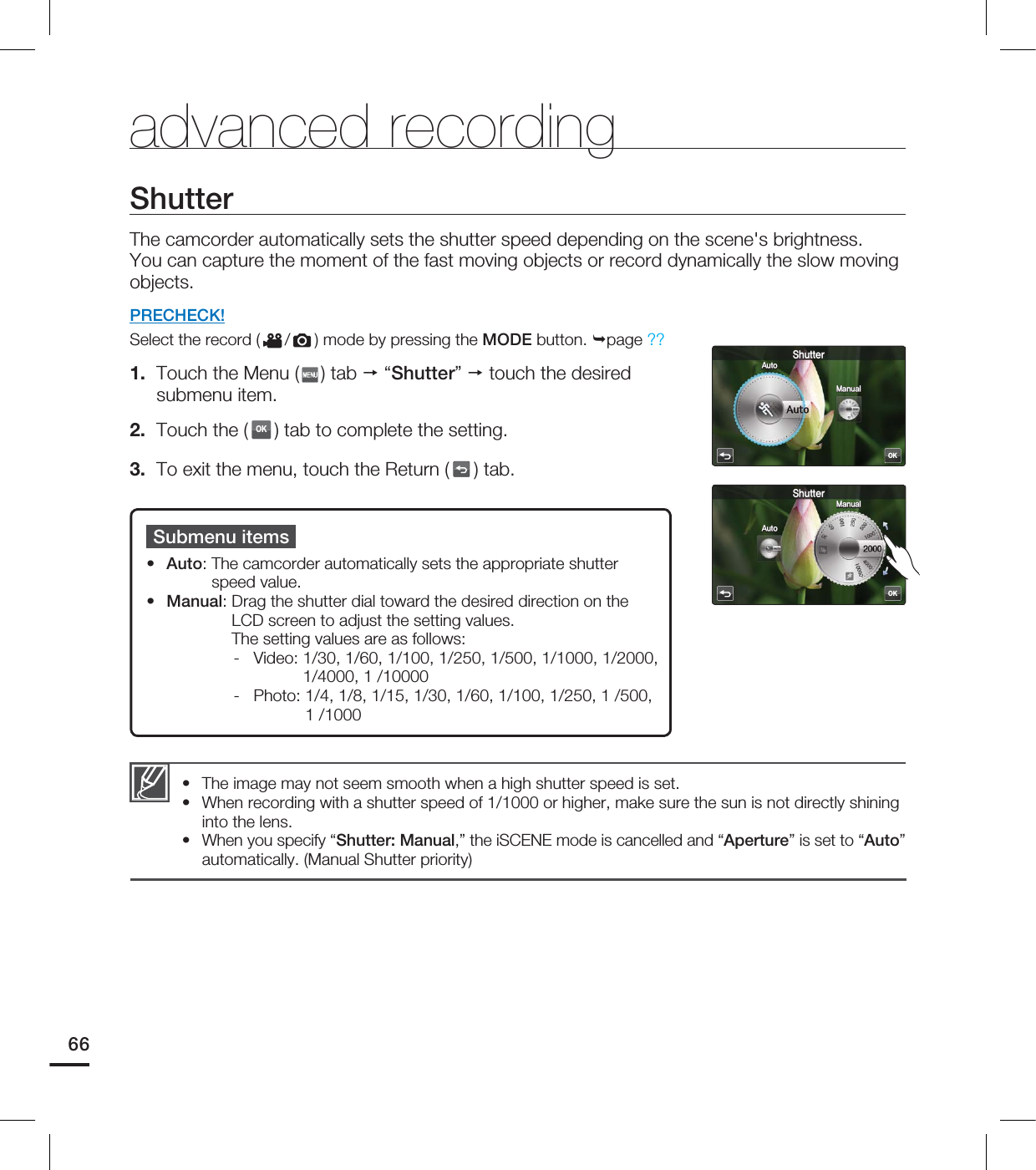 advanced recordingSubmenu items• Auto: The camcorder automatically sets the appropriate shutter speed value.• Manual: Drag the shutter dial toward the desired direction on the LCD screen to adjust the setting values.The setting values are as follows: - Video: 1/30, 1/60, 1/100, 1/250, 1/500, 1/1000, 1/2000, 1/4000, 1 /10000- Photo: 1/4, 1/8, 1/15, 1/30, 1/60, 1/100, 1/250, 1 /500, 1 /1000The image may not seem smooth when a high shutter speed is set.When recording with a shutter speed of 1/1000 or higher, make sure the sun is not directly shining into the lens.When you specify “Shutter: Manual,” the iSCENE mode is cancelled and “Aperture” is set to “Auto” automatically. (Manual Shutter priority)•••ShutterThe camcorder automatically sets the shutter speed depending on the scene's brightness. You can capture the moment of the fast moving objects or record dynamically the slow moving objects.PRECHECK!Select the record ( / ) mode by pressing the MODE button. page ??1. Touch the Menu ( ) tab “Shutter” touch the desired submenu item.2. Touch the (OK) tab to complete the setting. 3. To exit the menu, touch the Return ( ) tab.66OK4IVUUFS"VUP.BOVBMOK4IVUUFS"VUP.BOVBM