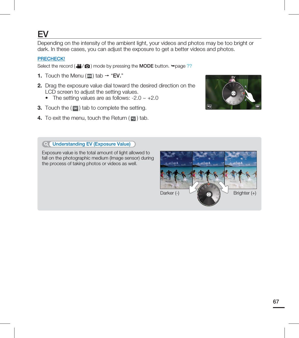 EVDepending on the intensity of the ambient light, your videos and photos may be too bright or dark. In these cases, you can adjust the exposure to get a better videos and photos.PRECHECK!Select the record ( / ) mode by pressing the MODE button. page ??1. Touch the Menu ( ) tab “EV.”2. Drag the exposure value dial toward the desired direction on the LCD screen to adjust the setting values. The setting values are as follows: -2.0 ~ +2.0 3. Touch the (OK) tab to complete the setting. 4. To exit the menu, touch the Return ( ) tab.•Exposure value is the total amount of light allowed to fall on the photographic medium (Image sensor) during the process of taking photos or videos as well.Understanding EV (Exposure Value)Darker (-) Brighter (+)67OK&7