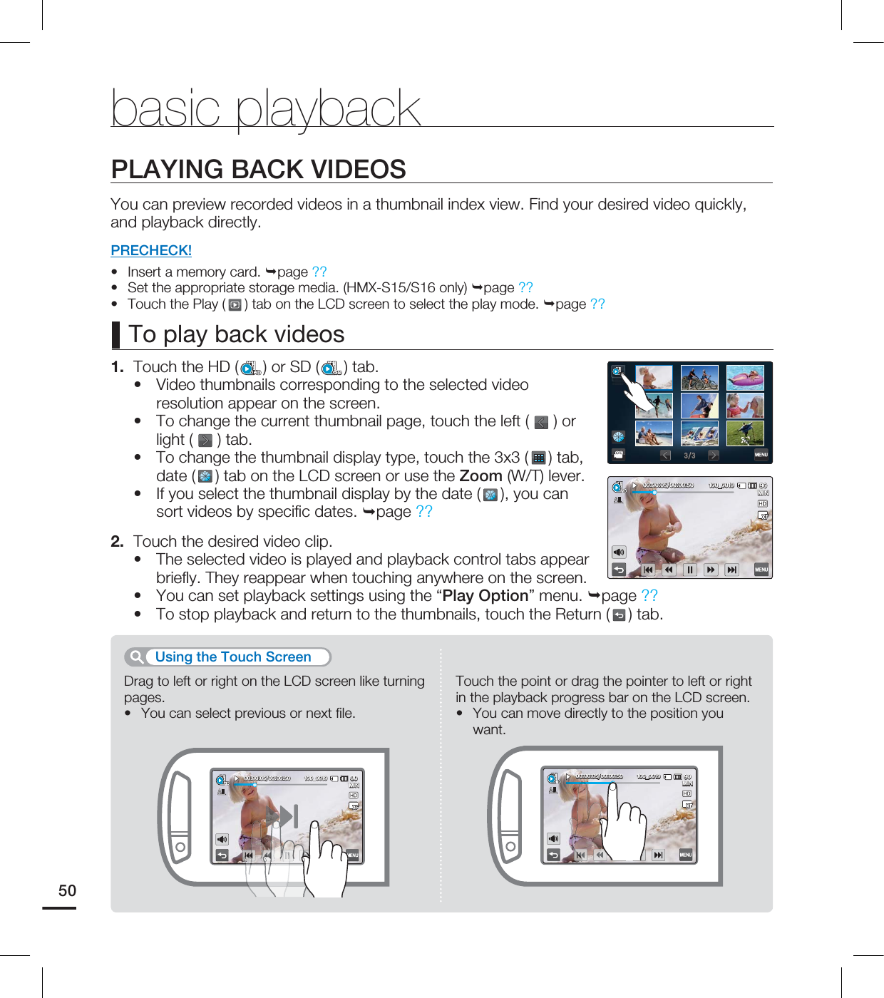 50PLAYING BACK VIDEOSYou can preview recorded videos in a thumbnail index view. Find your desired video quickly, and playback directly.PRECHECK!Insert a memory card. page ??Set the appropriate storage media. (HMX-S15/S16 only) page ?? Touch the Play ( ) tab on the LCD screen to select the play mode. page ??1. Touch the HD ( ) or SD (SD) tab.Video thumbnails corresponding to the selected video resolution appear on the screen.To change the current thumbnail page, touch the left ( ) or light ( ) tab.To change the thumbnail display type, touch the 3x3 ( ) tab, date ( ) tab on the LCD screen or use the Zoom (W/T) lever. If you select the thumbnail display by the date (), you can sort videos by specifi c dates. page ??2. Touch the desired video clip.The selected video is played and playback control tabs appear briefl y. They reappear when touching anywhere on the screen.You can set playback settings using the “Play Option” menu. page ??To stop playback and return to the thumbnails, touch the Return ( ) tab.••••••••••To play back videosDrag to left or right on the LCD screen like turning pages.You can select previous or next fi le.•Touch the point or drag the pointer to left or right in the playback progress bar on the LCD screen.You can move directly to the position you want.•Using the Touch Screenbasic playback .*/@ .*/@ .*/@