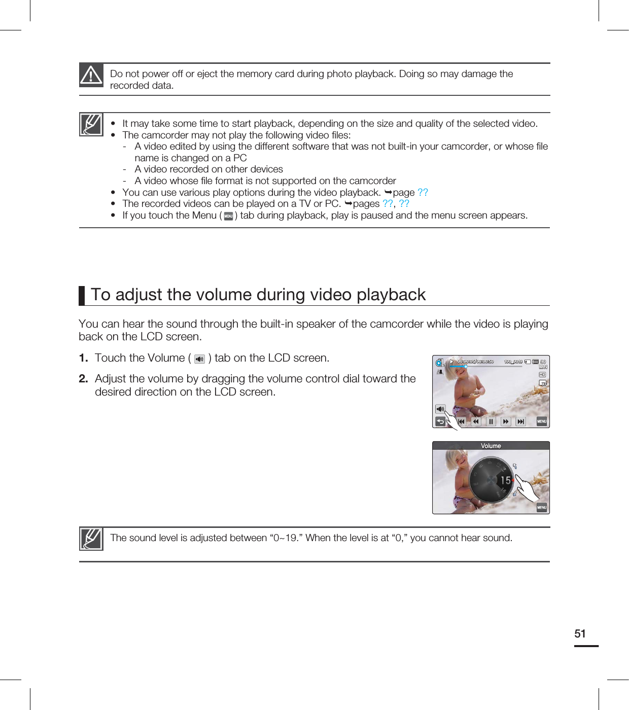 51To adjust the volume during video playback You can hear the sound through the built-in speaker of the camcorder while the video is playing back on the LCD screen.1. Touch the Volume ( ) tab on the LCD screen.2. Adjust the volume by dragging the volume control dial toward the desired direction on the LCD screen. Do not power off or eject the memory card during photo playback. Doing so may damage the recorded data.It may take some time to start playback, depending on the size and quality of the selected video.The camcorder may not play the following video fi les:- A video edited by using the different software that was not built-in your camcorder, or whose fi le name is changed on a PC- A video recorded on other devices- A video whose fi le format is not supported on the camcorderYou can use various play options during the video playback. page ??The recorded videos can be played on a TV or PC. pages ??, ?? If you touch the Menu ( ) tab during playback, play is paused and the menu screen appears.•••••The sound level is adjusted between “0~19.” When the level is at “0,” you cannot hear sound. .*/@7PMVNF