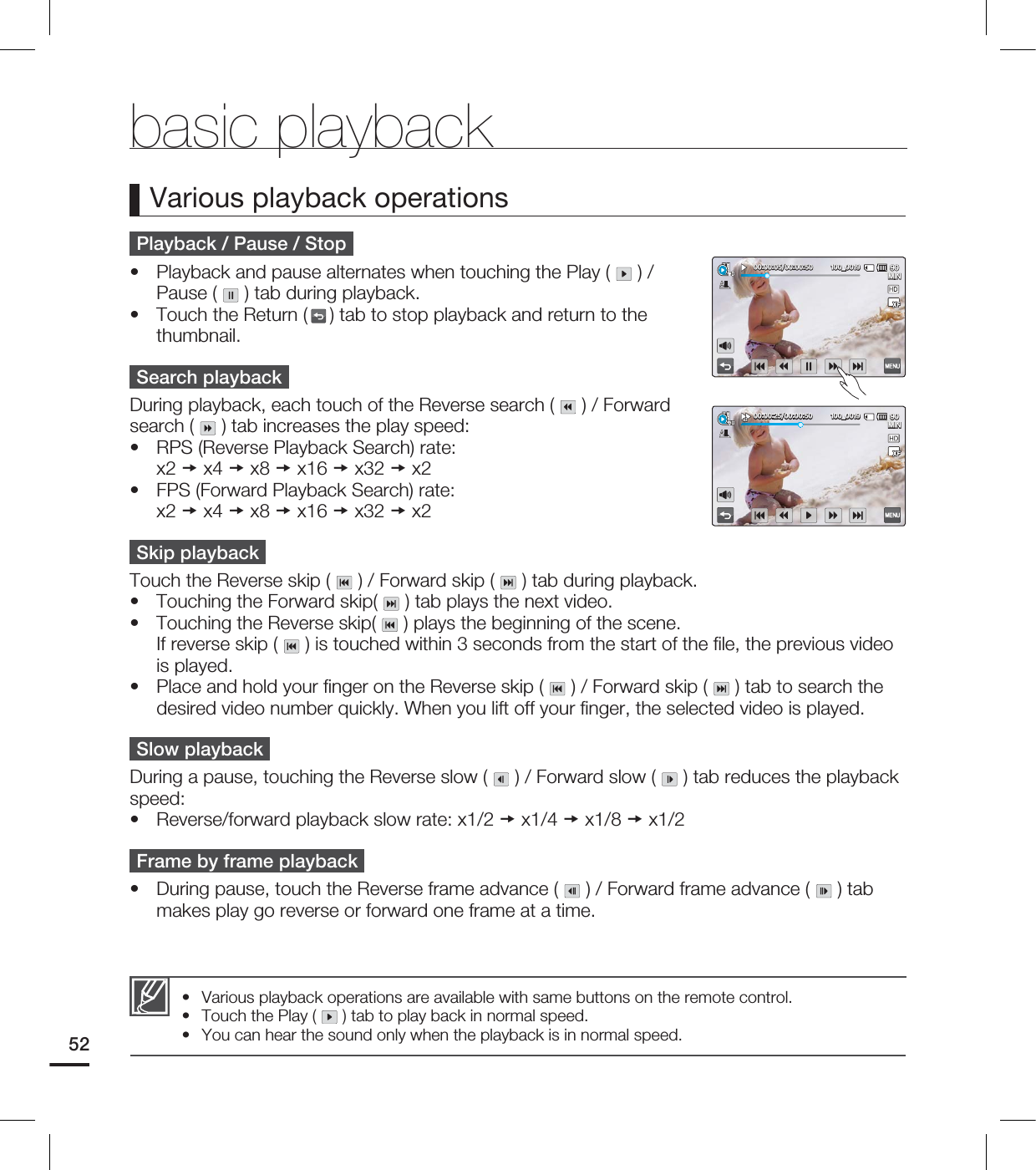 52Playback / Pause / StopPlayback and pause alternates when touching the Play ( ) / Pause ( ) tab during playback.Touch the Return ( ) tab to stop playback and return to the thumbnail.Search playbackDuring playback, each touch of the Reverse search ( ) / Forward search ( ) tab increases the play speed:RPS (Reverse Playback Search) rate: x2 x4 x8 x16 x32 x2FPS (Forward Playback Search) rate: x2 x4 x8 x16 x32 x2Skip playbackTouch the Reverse skip ( ) / Forward skip ( ) tab during playback.Touching the Forward skip( ) tab plays the next video.Touching the Reverse skip( ) plays the beginning of the scene. If reverse skip ( ) is touched within 3 seconds from the start of the fi le, the previous video is played.Place and hold your fi nger on the Reverse skip ( ) / Forward skip ( ) tab to search the desired video number quickly. When you lift off your fi nger, the selected video is played.Slow playbackDuring a pause, touching the Reverse slow ( ) / Forward slow ( ) tab reduces the playback speed:Reverse/forward playback slow rate: x1/2 x1/4 x1/8 x1/2Frame by frame playbackDuring pause, touch the Reverse frame advance ( ) / Forward frame advance ( ) tab makes play go reverse or forward one frame at a time.•••••••••Various playback operationsVarious playback operations are available with same buttons on the remote control.Touch the Play ( ) tab to play back in normal speed. You can hear the sound only when the playback is in normal speed. •••basic playback .*/@ .*/@