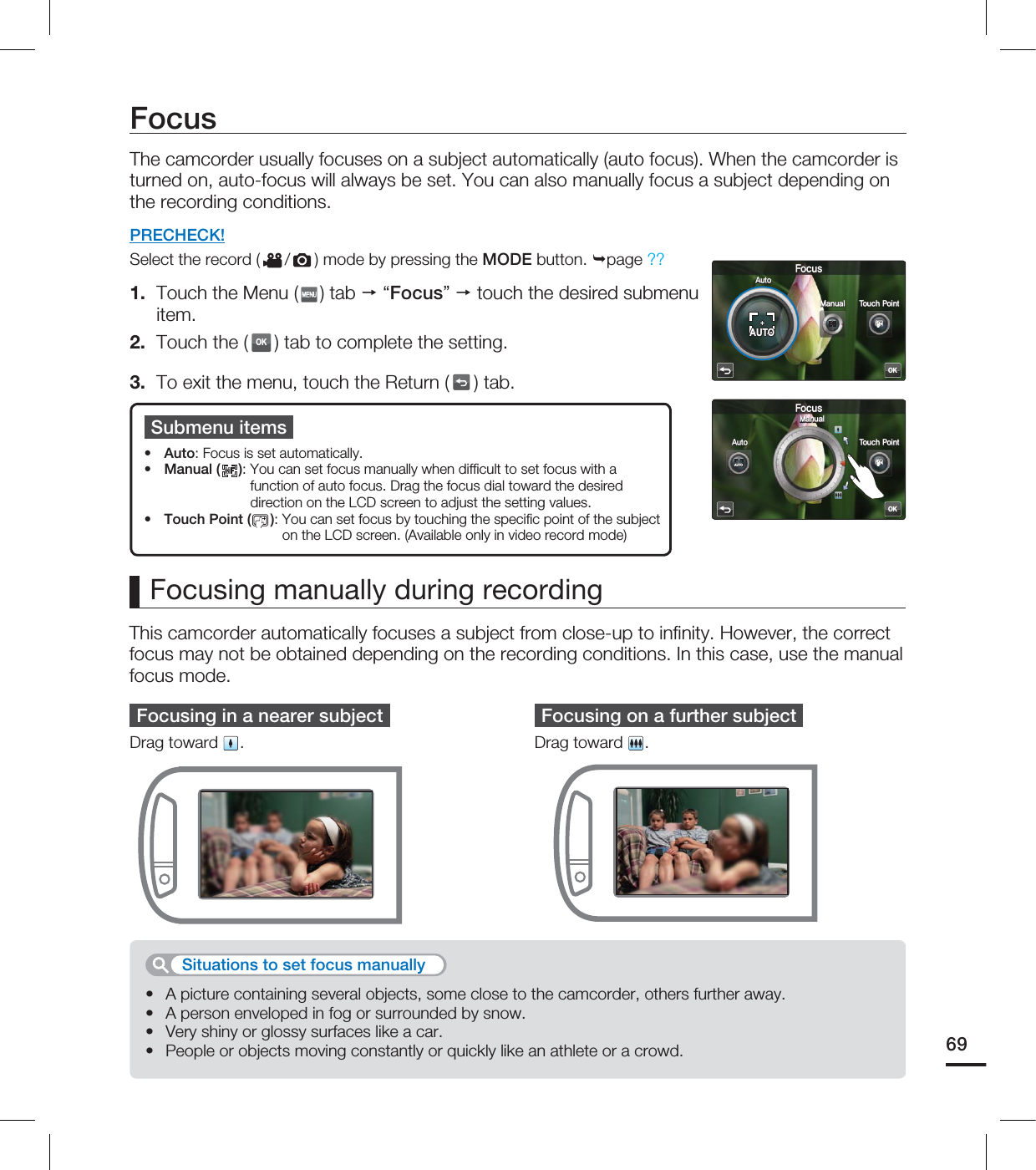 FocusThe camcorder usually focuses on a subject automatically (auto focus). When the camcorder is turned on, auto-focus will always be set. You can also manually focus a subject depending on the recording conditions.PRECHECK!Select the record ( / ) mode by pressing the MODE button. page ??1. Touch the Menu ( ) tab “Focus” touch the desired submenu item.2. Touch the (OK) tab to complete the setting. 3. To exit the menu, touch the Return ( ) tab.Submenu itemsAuto: Focus is set automatically.Manual ( ): You can set focus manually when diffi cult to set focus with a function of auto focus. Drag the focus dial toward the desired direction on the LCD screen to adjust the setting values.Touch Point ( ): You can set focus by touching the specifi c point of the subject on the LCD screen. (Available only in video record mode)•••This camcorder automatically focuses a subject from close-up to infi nity. However, the correct focus may not be obtained depending on the recording conditions. In this case, use the manual focus mode.Focusing manually during recordingFocusing in a nearer subjectDrag toward .Focusing on a further subjectDrag toward .A picture containing several objects, some close to the camcorder, others further away.A person enveloped in fog or surrounded by snow.Very shiny or glossy surfaces like a car.People or objects moving constantly or quickly like an athlete or a crowd.••••Situations to set focus manually 69OK'PDVT.BOVBM5PVDI1PJOUAUTOAUTO"VUPOK'PDVT"VUP.BOVBM 5PVDI1PJOUAUTOAUTO