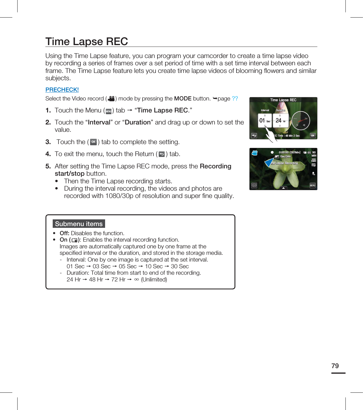 Time Lapse RECUsing the Time Lapse feature, you can program your camcorder to create a time lapse video by recording a series of frames over a set period of time with a set time interval between each frame. The Time Lapse feature lets you create time lapse videos of blooming flowers and similar subjects.PRECHECK!Select the Video record ( ) mode by pressing the MODE button. page ??1. Touch the Menu ( ) tab “Time Lapse REC.”2. Touch the “Interval” or “Duration” and drag up or down to set the value.3. Touch the (OK) tab to complete the setting.4. To exit the menu, touch the Return ( ) tab.5. After setting the Time Lapse REC mode, press the Recording start/stop button.Then the Time Lapse recording starts.During the interval recording, the videos and photos are recorded with 1080/30p of resolution and super fi ne quality.••Submenu itemsOff: Disables the function.On ( ): Enables the interval recording function. Images are automatically captured one by one frame at the specifi ed interval or the duration, and stored in the storage media. - Interval: One by one image is captured at the set interval. 01 Sec 03 Sec 05 Sec 10 Sec 30 Sec- Duration: Total time from start to end of the recording. 24 Hr 48 Hr 72 Hr ⳼ (Unlimited)••79OK*OUFSWBM5JNF-BQTF3&$%VSBUJPO4FD)S3&$5JNF.JO4FD <.JO> .*/4FD)S5JNF-BQTF3FDPSEJOH