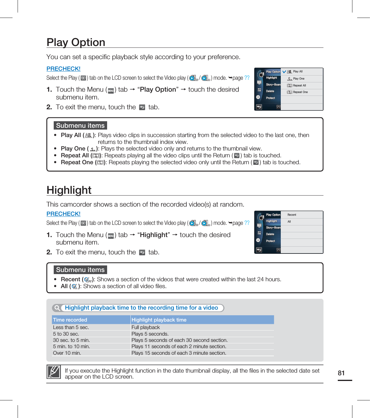 Time recorded Highlight playback timeLess than 5 sec. Full playback5 to 30 sec. Plays 5 seconds.30 sec. to 5 min. Plays 5 seconds of each 30 second section.5 min. to 10 min. Plays 11 seconds of each 2 minute section.Over 10 min. Plays 15 seconds of each 3 minute section.Play OptionYou can set a specifi c playback style according to your preference.PRECHECK!Select the Play ( ) tab on the LCD screen to select the Video play ( /SD) mode. page ?? 1. Touch the Menu ( ) tab “Play Option” touch the desired submenu item.2. To exit the menu, touch the tab.Submenu itemsPlay All ( ): Plays video clips in succession starting from the selected video to the last one, then returns to the thumbnail index view.Play One ( ): Plays the selected video only and returns to the thumbnail view.Repeat All ( ): Repeats playing all the video clips until the Return ( ) tab is touched.Repeat One ( ): Repeats playing the selected video only until the Return ( ) tab is touched.••••HighlightThis camcorder shows a section of the recorded video(s) at random.PRECHECK!Select the Play ( ) tab on the LCD screen to select the Video play ( /SD) mode. page ?? 1. Touch the Menu ( ) tab “Highlight” touch the desired submenu item.2. To exit the menu, touch the tab.If you execute the Highlight function in the date thumbnail display, all the fi les in the selected date set appear on the LCD screen.Submenu itemsRecent ( ): Shows a section of the videos that were created within the last 24 hours.All ( ): Shows a section of all video fi les.••Highlight playback time to the recording time for a video81)JHIMJHIU4UPSZ#PBSE1SJOU%FMFUF1SPUFDU1MBZ0QUJPO 1MBZ"MM1MBZ0OF3FQFBU"MM3FQFBU0OF)JHIMJHIU4UPSZ#PBSE1SJOU%FMFUF1SPUFDU1MBZ0QUJPO 3FDFOU"MM
