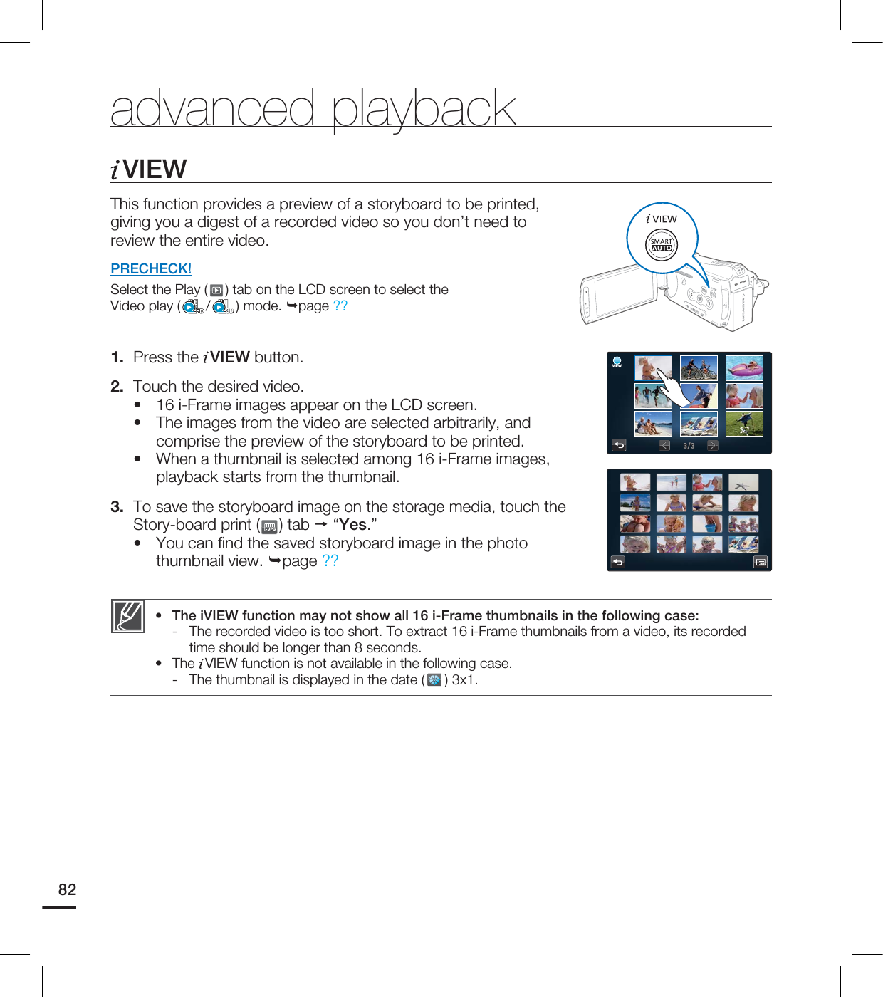 VIEWThis function provides a preview of a storyboard to be printed, giving you a digest of a recorded video so you don’t need to review the entire video. PRECHECK!Select the Play ( ) tab on the LCD screen to select the Video play ( /SD) mode. page ?? 1. Press the VIEW button.2. Touch the desired video.16 i-Frame images appear on the LCD screen.The images from the video are selected arbitrarily, and comprise the preview of the storyboard to be printed.When a thumbnail is selected among 16 i-Frame images, playback starts from the thumbnail. 3. To save the storyboard image on the storage media, touch the Story-board print (JPGJPG) tab “Yes.”You can fi nd the saved storyboard image in the photo thumbnail view. page ?? ••••The iVIEW function may not show all 16 i-Frame thumbnails in the following case: - The recorded video is too short. To extract 16 i-Frame thumbnails from a video, its recorded time should be longer than 8 seconds.The VIEW function is not available in the following case. - The thumbnail is displayed in the date ( ) 3x1.••advanced playback82JPGJPGVIEW