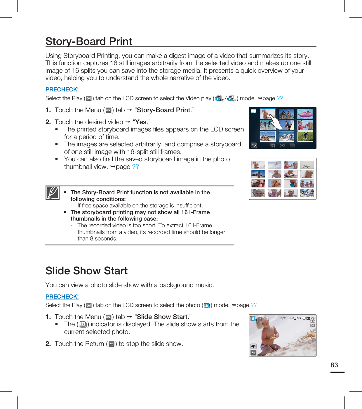 Story-Board PrintUsing Storyboard Printing, you can make a digest image of a video that summarizes its story. This function captures 16 still images arbitrarily from the selected video and makes up one still image of 16 splits you can save into the storage media. It presents a quick overview of your video, helping you to understand the whole narrative of the video.PRECHECK!Select the Play ( ) tab on the LCD screen to select the Video play ( /SD) mode. page ?? 1. Touch the Menu ( ) tab “Story-Board Print.”2. Touch the desired video “Yes.”The printed storyboard images fi les appears on the LCD screen for a period of time.The images are selected arbitrarily, and comprise a storyboard of one still image with 16-split still frames. You can also fi nd the saved storyboard image in the photo thumbnail view. page ?? •••The Story-Board Print function is not available in the following conditions:- If free space available on the storage is insuffi cient.The storyboard printing may not show all 16 i-Frame thumbnails in the following case: - The recorded video is too short. To extract 16 i-Frame thumbnails from a video, its recorded time should be longer than 8 seconds. ••Slide Show StartYou can view a photo slide show with a background music. PRECHECK!Select the Play ( ) tab on the LCD screen to select the photo ( ) mode. page ?? 1. Touch the Menu ( ) tab “Slide Show Start.”The ( ) indicator is displayed. The slide show starts from the current selected photo.2. Touch the Return ( ) to stop the slide show.•83 .*/@5M5M