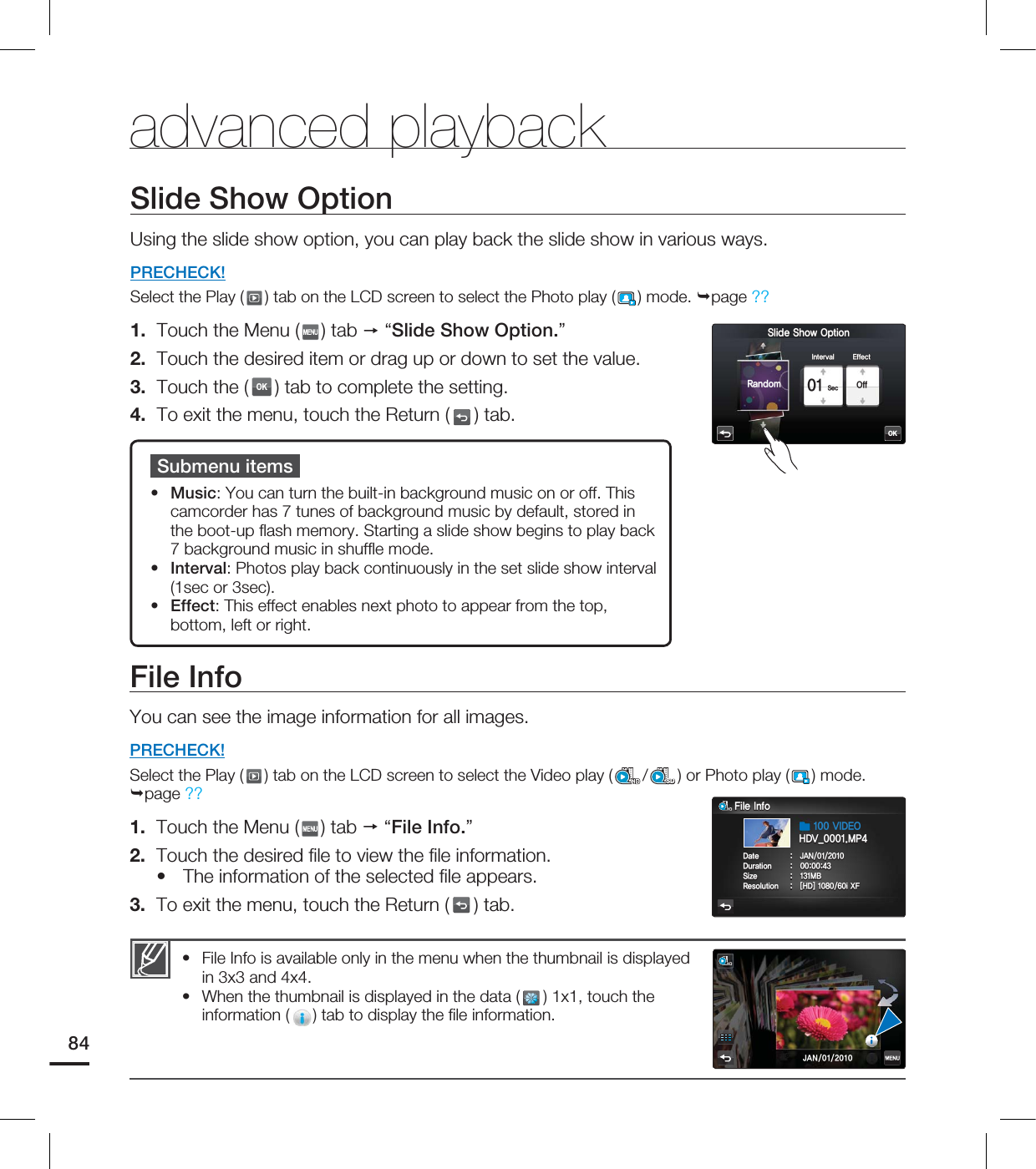 Slide Show OptionUsing the slide show option, you can play back the slide show in various ways.PRECHECK!Select the Play ( ) tab on the LCD screen to select the Photo play ( ) mode. page ?? 1. Touch the Menu ( ) tab “Slide Show Option.”2. Touch the desired item or drag up or down to set the value. 3. Touch the (OK) tab to complete the setting. 4. To exit the menu, touch the Return ( ) tab.advanced playbackSubmenu itemsMusic: You can turn the built-in background music on or off. This camcorder has 7 tunes of background music by default, stored in the boot-up fl ash memory. Starting a slide show begins to play back 7 background music in shuffl e mode.Interval: Photos play back continuously in the set slide show interval (1sec or 3sec).Effect: This effect enables next photo to appear from the top, bottom, left or right.•••File InfoYou can see the image information for all images.PRECHECK!Select the Play ( ) tab on the LCD screen to select the Video play ( /SD) or Photo play ( ) mode. page ?? 1. Touch the Menu ( ) tab “File Info.”2. Touch the desired fi le to view the fi le information.The information of the selected fi le appears.3. To exit the menu, touch the Return ( ) tab.•File Info is available only in the menu when the thumbnail is displayed in 3x3 and 4x4. When the thumbnail is displayed in the data ( ) 1x1, touch the information ( ) tab to display the fi le information.••84OK4MJEF4IPX0QUJPO4FD 0GG*OUFSWBM &GGFDU3BOEPN'JMF*OGP%BUF +"/%VSBUJPO 4J[F .#3FTPMVUJPO <)%>J9'7*%&0)%7@.1+"/