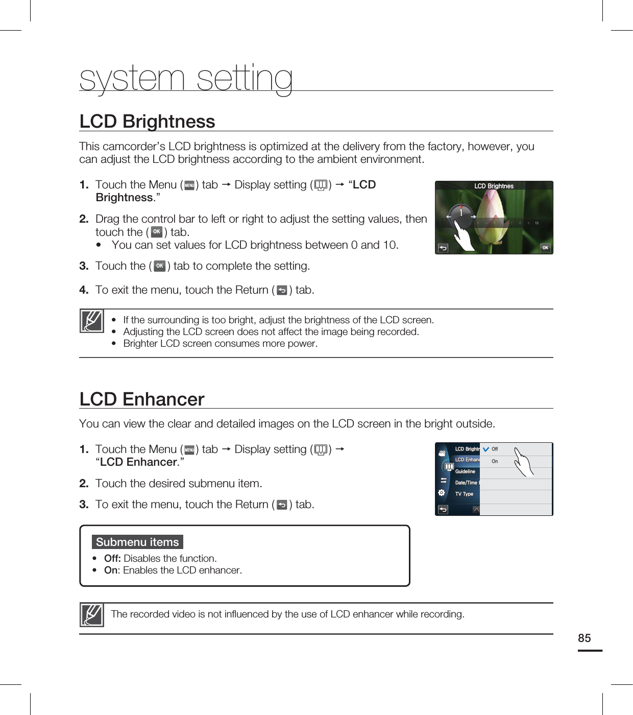 • If the surrounding is too bright, adjust the brightness of the LCD screen.• Adjusting the LCD screen does not affect the image being recorded.• Brighter LCD screen consumes more power.LCD BrightnessThis camcorder’s LCD brightness is optimized at the delivery from the factory, however, you can adjust the LCD brightness according to the ambient environment.1. Touch the Menu ( ) tab Display setting ( ) “LCD Brightness.”2. Drag the control bar to left or right to adjust the setting values, then touch the (OK) tab. You can set values for LCD brightness between 0 and 10.3. Touch the (OK) tab to complete the setting. 4. To exit the menu, touch the Return ( ) tab.•The recorded video is not infl uenced by the use of LCD enhancer while recording. LCD EnhancerYou can view the clear and detailed images on the LCD screen in the bright outside.1. Touch the Menu ( ) tab Display setting ( ) “LCD Enhancer.”2. Touch the desired submenu item.3. To exit the menu, touch the Return ( ) tab.Submenu itemsOff: Disables the function.On: Enables the LCD enhancer.••system setting85OK-$%#SJHIUOFT-$%&OIBODFS(VJEFMJOF%BUF5JNF%JTQMBZ575ZQF-$%#SJHIUOFT 0GG0O