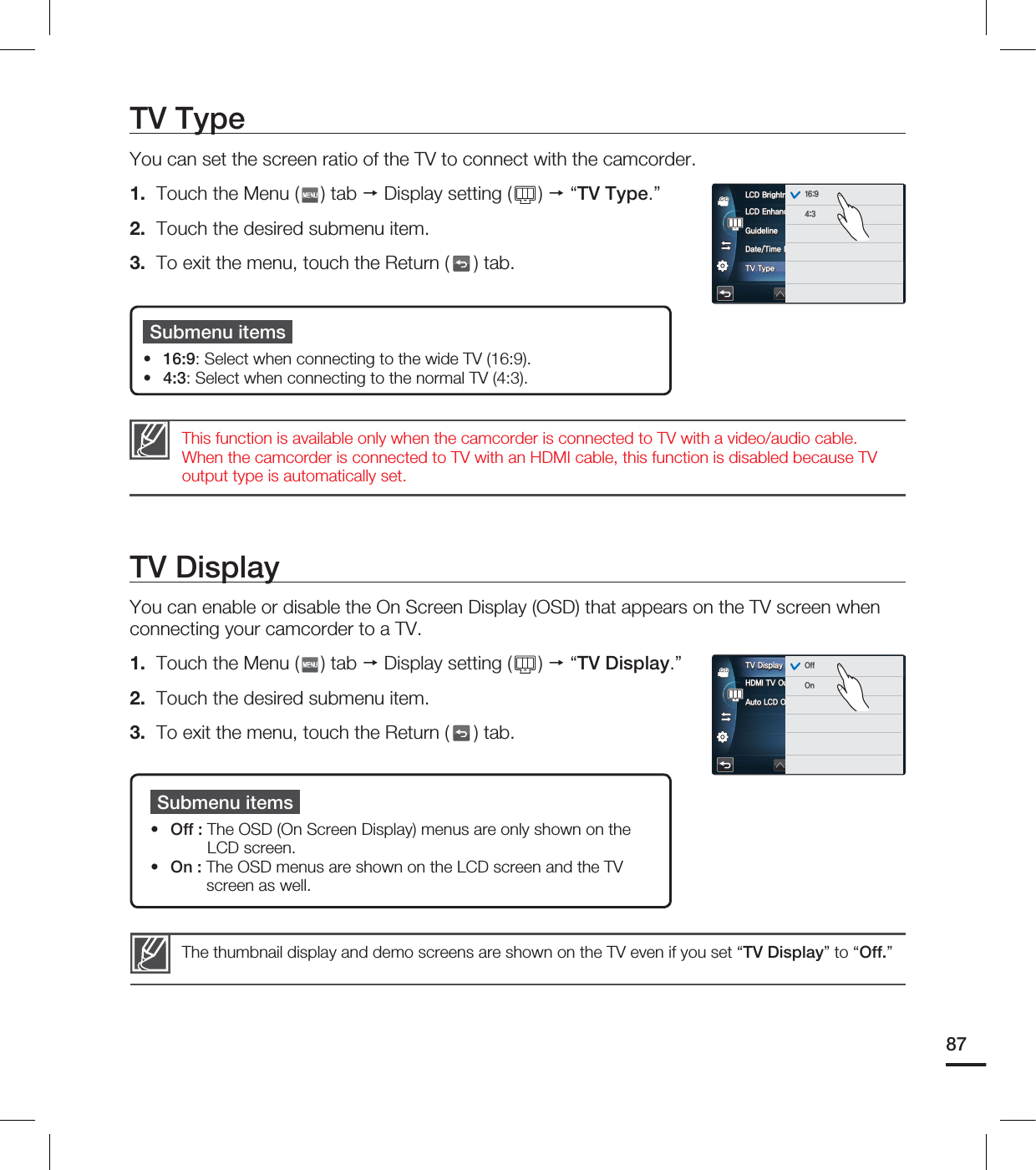 TV DisplayYou can enable or disable the On Screen Display (OSD) that appears on the TV screen when connecting your camcorder to a TV.1. Touch the Menu ( ) tab Display setting ( ) “TV Display.”2. Touch the desired submenu item.3. To exit the menu, touch the Return ( ) tab.Submenu itemsOff : The OSD (On Screen Display) menus are only shown on the LCD screen.On : The OSD menus are shown on the LCD screen and the TV screen as well.••The thumbnail display and demo screens are shown on the TV even if you set “TV Display” to “Off.” TV TypeYou can set the screen ratio of the TV to connect with the camcorder. 1. Touch the Menu ( ) tab Display setting ( ) “TV Type.”2. Touch the desired submenu item.3. To exit the menu, touch the Return ( ) tab.Submenu items16:9: Select when connecting to the wide TV (16:9). 4:3: Select when connecting to the normal TV (4:3).••This function is available only when the camcorder is connected to TV with a video/audio cable. When the camcorder is connected to TV with an HDMI cable, this function is disabled because TV output type is automatically set. 87-$%&OIBODFS(VJEFMJOF%BUF5JNF%JTQMBZ575ZQF-$%#SJHIUOFT )%.*570VU"VUP-$%0GG57%JTQMBZ 0GG0O