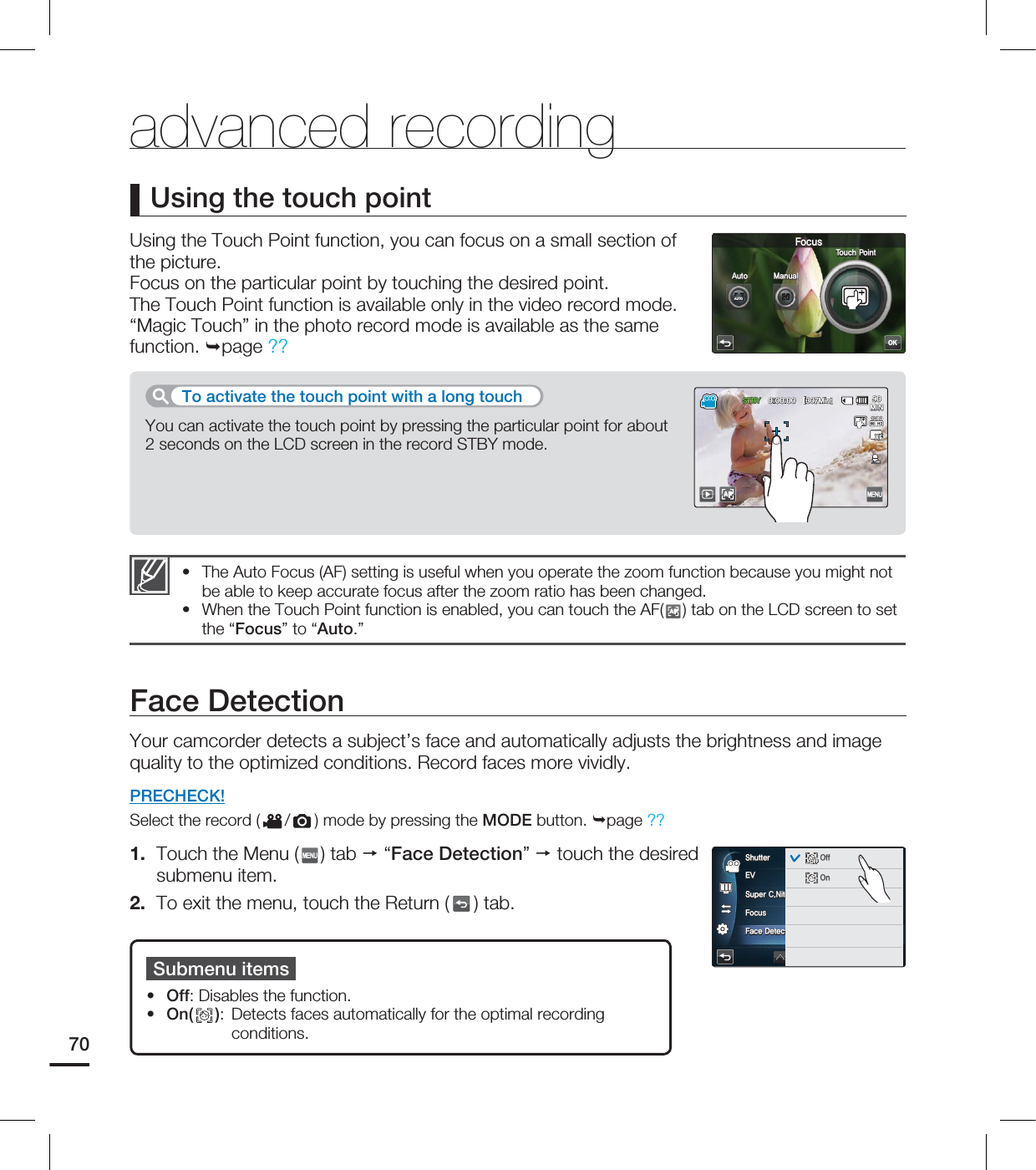 Using the Touch Point function, you can focus on a small section of the picture. Focus on the particular point by touching the desired point. The Touch Point function is available only in the video record mode. “Magic Touch” in the photo record mode is available as the same function.page ??Using the touch pointThe Auto Focus (AF) setting is useful when you operate the zoom function because you might not be able to keep accurate focus after the zoom ratio has been changed.When the Touch Point function is enabled, you can touch the AF(AF) tab on the LCD screen to set the “Focus” to “Auto.”••advanced recordingYou can activate the touch point by pressing the particular point for about 2 seconds on the LCD screen in the record STBY mode. To activate the touch point with a long touchFace DetectionYour camcorder detects a subject’s face and automatically adjusts the brightness and image quality to the optimized conditions. Record faces more vividly.PRECHECK!Select the record ( / ) mode by pressing the MODE button. page ??1. Touch the Menu ( ) tab “Face Detection” touch the desired submenu item.2. To exit the menu, touch the Return ( ) tab.Submenu itemsOff: Disables the function. On( ): Detects faces automatically for the optimal recording conditions. ••70OK'PDVT5PVDI1PJOUAUTOAUTO"VUP .BOVBM45#: <.JO>AF.*/&74VQFS$/JUF'PDVT'BDF%FUFDUJPO4IVUUFSAUTOAUTOOFFOFFNORNORAUTOAUTOOFFOFF0GG0O