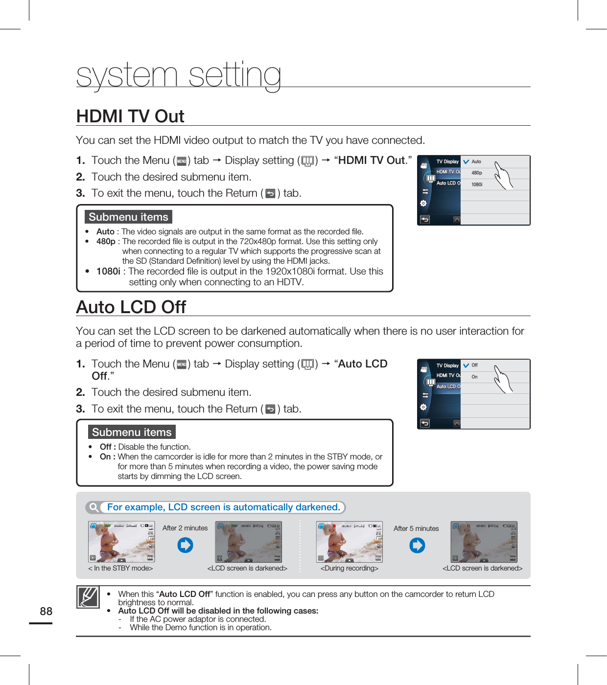 system settingAuto LCD OffYou can set the LCD screen to be darkened automatically when there is no user interaction for a period of time to prevent power consumption.1. Touch the Menu ( ) tab Display setting ( ) “Auto LCD Off.”2. Touch the desired submenu item.3. To exit the menu, touch the Return ( ) tab.Submenu itemsOff : Disable the function.On : When the camcorder is idle for more than 2 minutes in the STBY mode, or for more than 5 minutes when recording a video, the power saving mode starts by dimming the LCD screen.••When this “Auto LCD Off” function is enabled, you can press any button on the camcorder to return LCD brightness to normal.Auto LCD Off will be disabled in the following cases:- If the AC power adaptor is connected.- While the Demo function is in operation.••HDMI TV OutYou can set the HDMI video output to match the TV you have connected.1. Touch the Menu ( ) tab Display setting ( ) “HDMI TV Out.”2. Touch the desired submenu item.3. To exit the menu, touch the Return ( ) tab.Submenu itemsAuto : The video signals are output in the same format as the recorded fi le. 480p : The recorded fi le is output in the 720x480p format. Use this setting only when connecting to a regular TV which supports the progressive scan at the SD (Standard Defi nition) level by using the HDMI jacks.1080i : The recorded fi le is output in the 1920x1080i format. Use this setting only when connecting to an HDTV.•••For example, LCD screen is automatically darkened. <LCD screen is darkened>< In the STBY mode> <During recording><LCD screen is darkened>After 2 minutes After 5 minutes88)%.*570VU"VUP-$%0GG57%JTQMBZ 0GG0O45#: <.JO> .*/45#: <.JO> .*/ <.JO> .*/ <.JO> .*/)%.*570VU"VUP-$%0GG57%JTQMBZ "VUPQJ