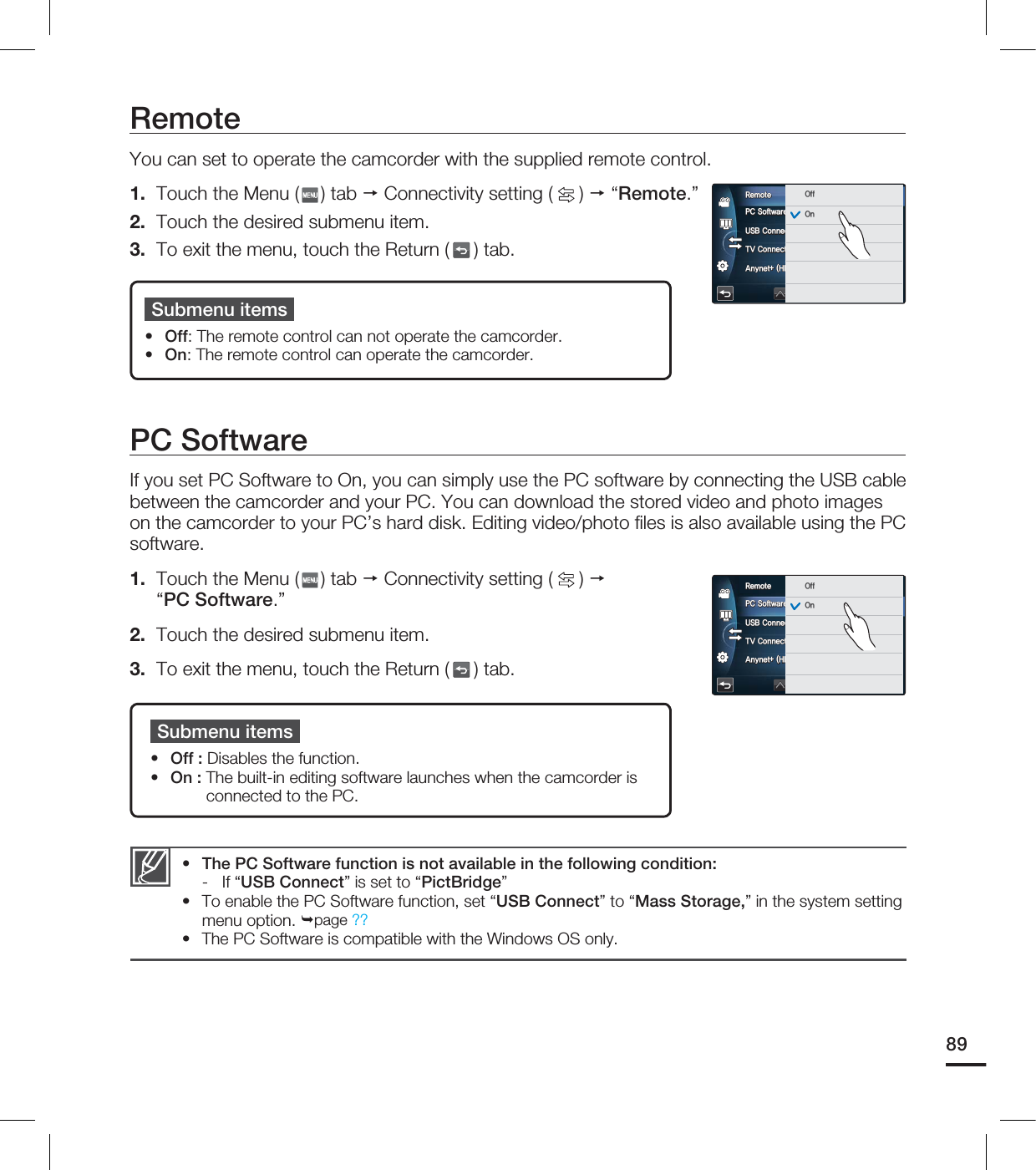 PC SoftwareIf you set PC Software to On, you can simply use the PC software by connecting the USB cable between the camcorder and your PC. You can download the stored video and photo images on the camcorder to your PC’s hard disk. Editing video/photo fi les is also available using the PC software.1. Touch the Menu ( ) tab Connectivity setting ( ) “PC Software.”2. Touch the desired submenu item.3. To exit the menu, touch the Return ( ) tab.Submenu itemsOff : Disables the function.On : The built-in editing software launches when the camcorder is connected to the PC.••The PC Software function is not available in the following condition:- If “USB Connect” is set to “PictBridge”To enable the PC Software function, set “USB Connect” to “Mass Storage,” in the system setting menu option. page ??The PC Software is compatible with the Windows OS only.•••RemoteYou can set to operate the camcorder with the supplied remote control. 1. Touch the Menu ( ) tab Connectivity setting ( ) “Remote.”2. Touch the desired submenu item.3. To exit the menu, touch the Return ( ) tab.Submenu itemsOff: The remote control can not operate the camcorder. On: The remote control can operate the camcorder. ••891$4PGUXBSF64#$POOFDU57$POOFDU(VJEF"OZOFU)%.*$&$3FNPUF 0GG0O1$4PGUXBSF64#$POOFDU57$POOFDU(VJEF"OZOFU)%.*$&$3FNPUF 0GG0O