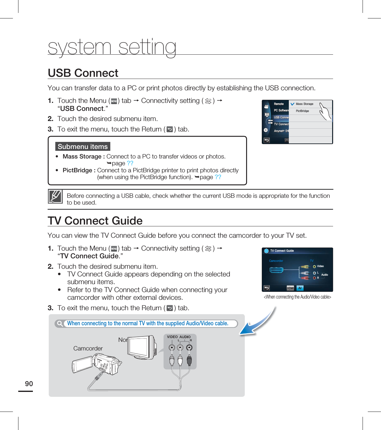 system settingUSB ConnectYou can transfer data to a PC or print photos directly by establishing the USB connection.1. Touch the Menu ( ) tab Connectivity setting ( ) “USB Connect.”2. Touch the desired submenu item.3. To exit the menu, touch the Return ( ) tab.Submenu itemsMass Storage : Connect to a PC to transfer videos or photos. page ??PictBridge : Connect to a PictBridge printer to print photos directly (when using the PictBridge function). page ??••Before connecting a USB cable, check whether the current USB mode is appropriate for the function to be used.TV Connect GuideYou can view the TV Connect Guide before you connect the camcorder to your TV set.1. Touch the Menu ( ) tab Connectivity setting ( ) “TV Connect Guide.”2. Touch the desired submenu item.TV Connect Guide appears depending on the selected submenu items.Refer to the TV Connect Guide when connecting your camcorder with other external devices.3. To exit the menu, touch the Return ( ) tab.••When connecting to the normal TV with the supplied Audio/Video cable. CamcorderNormal TV901$4PGUXBSF64#$POOFDU57$POOFDU(VJEF"OZOFU)%.*$&$3FNPUF .BTT4UPSBHF1JDU#SJEHF<When connecting the Audio/Video cable>57$POOFDU(VJEF$BNDPSEFS 57)%.*7JEFP-3"VEJP"7