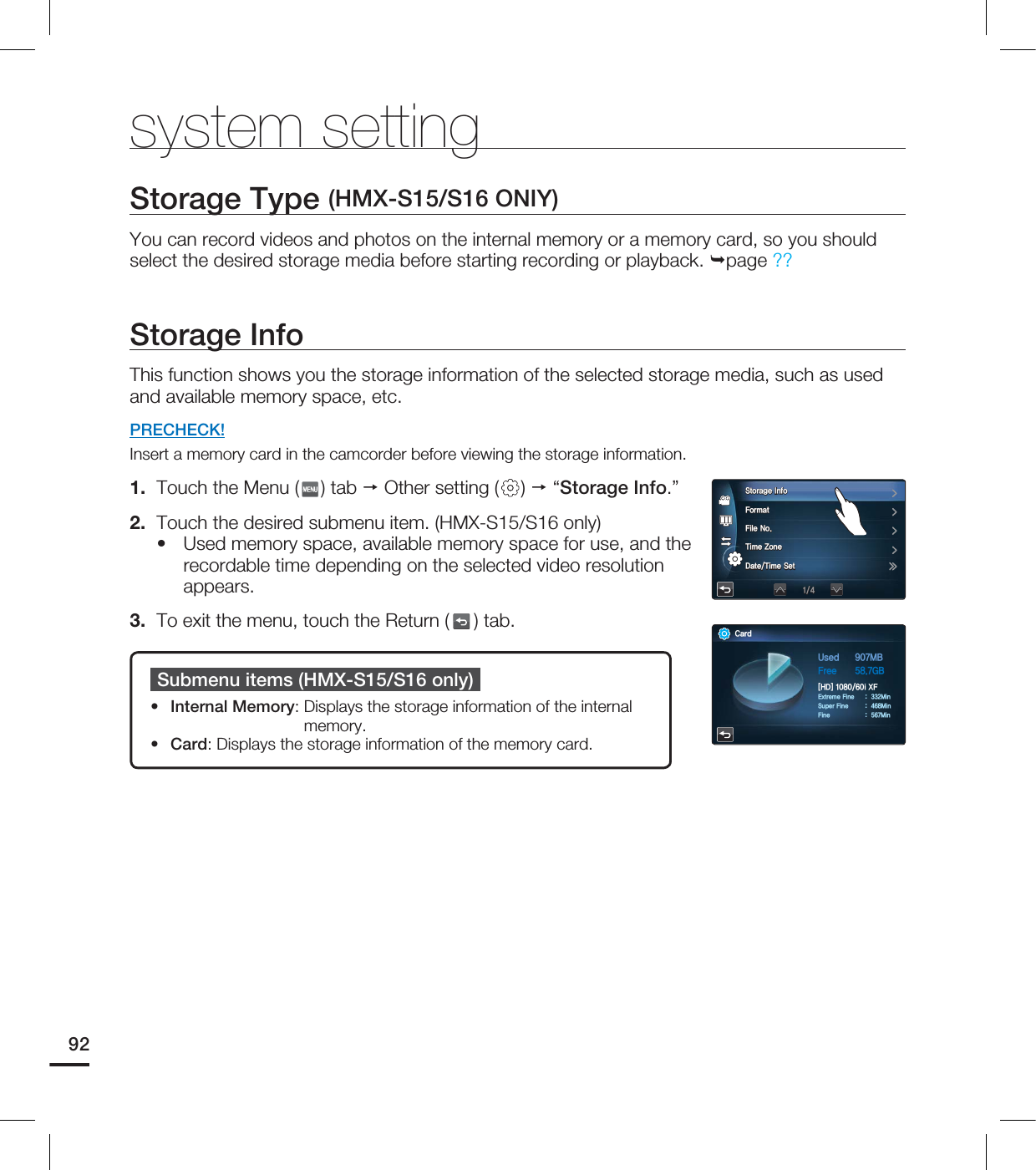 system settingStorage Type (HMX-S15/S16 ONIY)You can record videos and photos on the internal memory or a memory card, so you should select the desired storage media before starting recording or playback. page ??Storage InfoThis function shows you the storage information of the selected storage media, such as used and available memory space, etc.PRECHECK!Insert a memory card in the camcorder before viewing the storage information.1. Touch the Menu ( ) tab Other setting ( ) “Storage Info.”2. Touch the desired submenu item. (HMX-S15/S16 only)Used memory space, available memory space for use, and the recordable time depending on the selected video resolution appears.3. To exit the menu, touch the Return ( ) tab.•Submenu items (HMX-S15/S16 only)Internal Memory: Displays the storage information of the internal memory.Card: Displays the storage information of the memory card.••92$BSE6TFE .#'SFF (#<)%>J9'&YUSFNF'JOF .JO4VQFS'JOF .JO'JOF .JO4UPSBHF*OGP'PSNBU'JMF/P5JNF;POF%BUF5JNF4FU