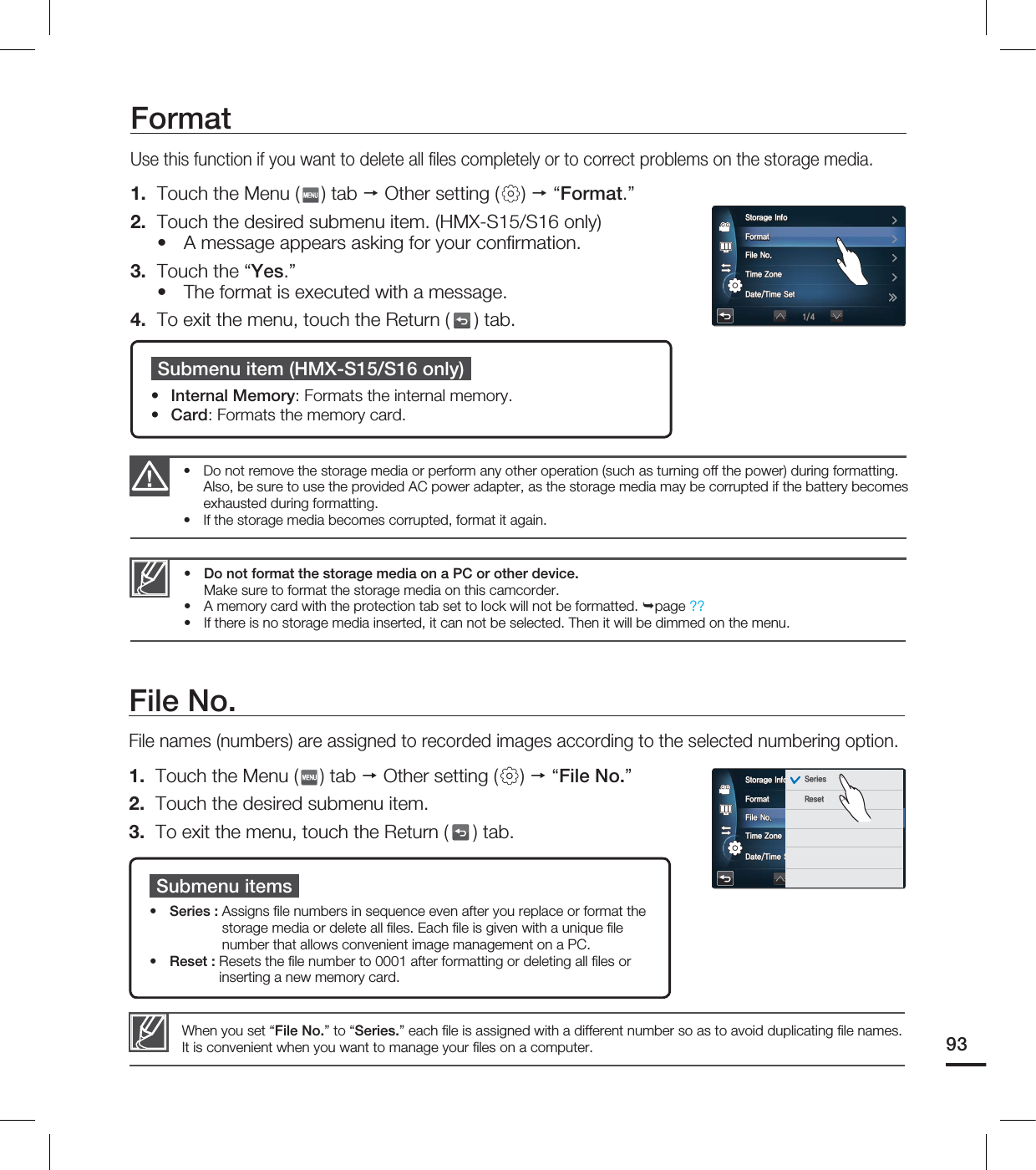 FormatUse this function if you want to delete all fi les completely or to correct problems on the storage media.1. Touch the Menu ( ) tab Other setting ( ) “Format.”2. Touch the desired submenu item. (HMX-S15/S16 only)A message appears asking for your confi rmation.3. Touch the “Yes.”The format is executed with a message.4. To exit the menu, touch the Return ( ) tab. ••Do not format the storage media on a PC or other device. Make sure to format the storage media on this camcorder.A memory card with the protection tab set to lock will not be formatted. page ??If there is no storage media inserted, it can not be selected. Then it will be dimmed on the menu.•••Do not remove the storage media or perform any other operation (such as turning off the power) during formatting. Also, be sure to use the provided AC power adapter, as the storage media may be corrupted if the battery becomes exhausted during formatting. If the storage media becomes corrupted, format it again.••Submenu item (HMX-S15/S16 only)Internal Memory: Formats the internal memory.Card: Formats the memory card.••File No.File names (numbers) are assigned to recorded images according to the selected numbering option.1. Touch the Menu ( ) tab Other setting ( ) “File No.”2. Touch the desired submenu item.3. To exit the menu, touch the Return ( ) tab. Submenu itemsSeries : Assigns fi le numbers in sequence even after you replace or format the storage media or delete all fi les. Each fi le is given with a unique fi le number that allows convenient image management on a PC.Reset : Resets the fi le number to 0001 after formatting or deleting all fi les or inserting a new memory card.••When you set “File No.” to “Series.” each fi le is assigned with a different number so as to avoid duplicating fi le names. It is convenient when you want to manage your fi les on a computer. 934UPSBHF*OGP'PSNBU'JMF/P5JNF;POF%BUF5JNF4FU4UPSBHF*OGP'PSNBU'JMF/P5JNF;POF%BUF5JNF4FU4FSJFT3FTFU