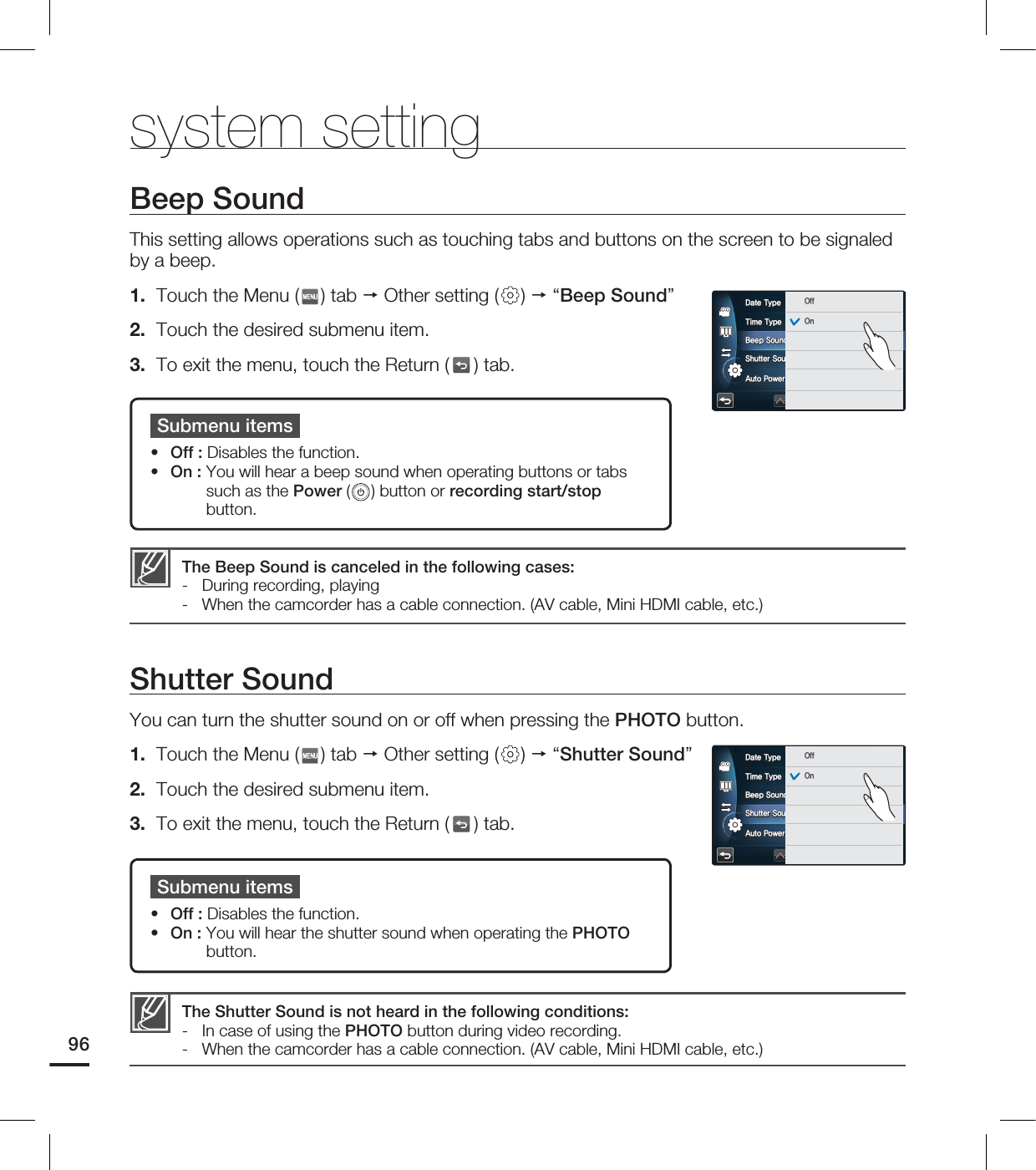 system settingBeep SoundThis setting allows operations such as touching tabs and buttons on the screen to be signaled by a beep.1. Touch the Menu ( ) tab Other setting ( ) “Beep Sound”2. Touch the desired submenu item.3. To exit the menu, touch the Return ( ) tab. Shutter SoundYou can turn the shutter sound on or off when pressing the PHOTO button.1. Touch the Menu ( ) tab Other setting ( ) “Shutter Sound”2. Touch the desired submenu item.3. To exit the menu, touch the Return ( ) tab. The Beep Sound is canceled in the following cases:- During recording, playing- When the camcorder has a cable connection. (AV cable, Mini HDMI cable, etc.)Submenu itemsOff : Disables the function.On : You will hear a beep sound when operating buttons or tabs such as the Power ( ) button or recording start/stop button.••Submenu itemsOff : Disables the function.On : You will hear the shutter sound when operating the PHOTO button.••The Shutter Sound is not heard in the following conditions:- In case of using the PHOTO button during video recording.- When the camcorder has a cable connection. (AV cable, Mini HDMI cable, etc.)96%BUF5ZQF5JNF5ZQF#FFQ4PVOE4IVUUFS4PVOE"VUP1PXFS0GG0GG0O%BUF5ZQF5JNF5ZQF#FFQ4PVOE4IVUUFS4PVOE"VUP1PXFS0GG0GG0O
