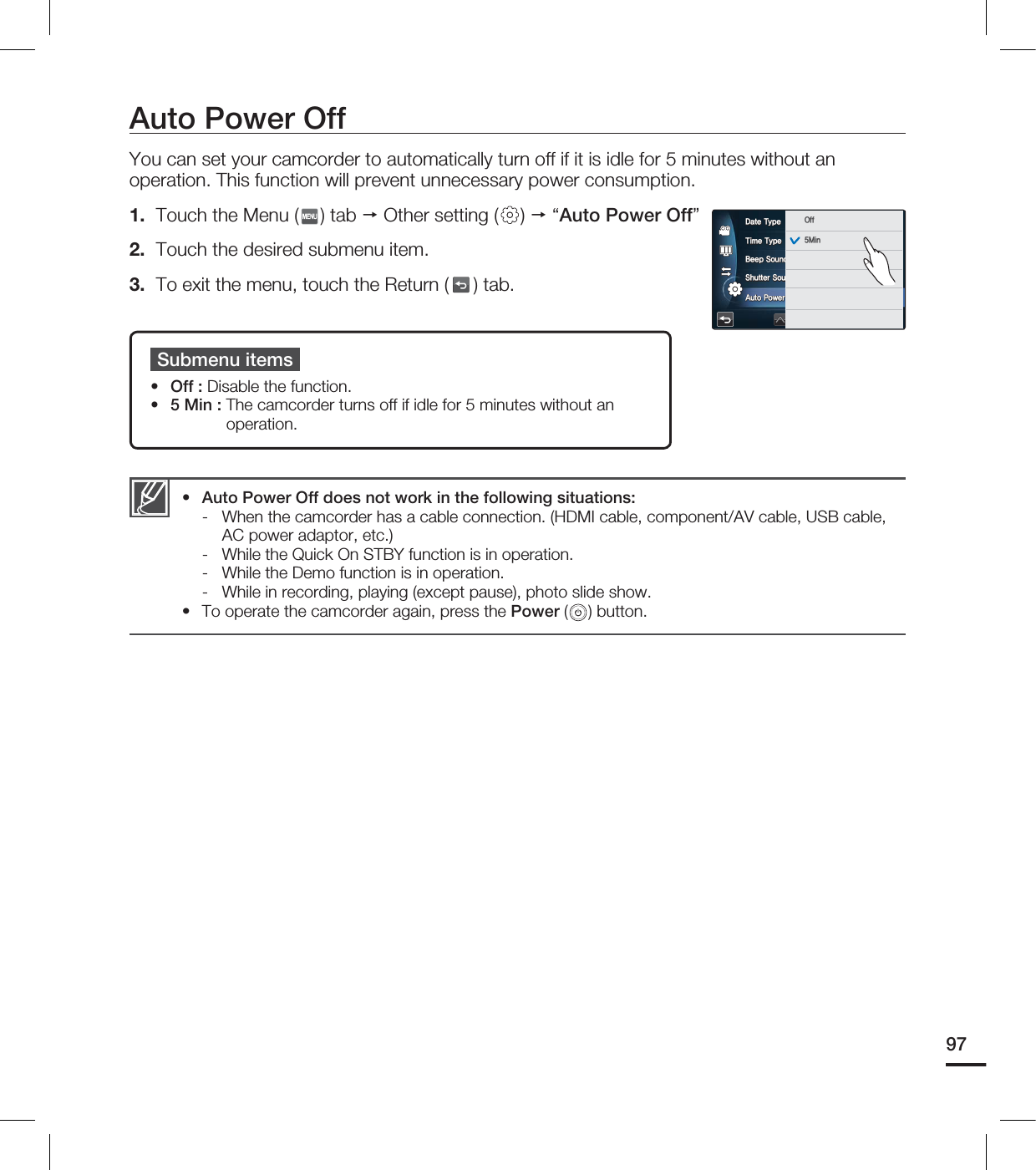 Auto Power OffYou can set your camcorder to automatically turn off if it is idle for 5 minutes without an operation. This function will prevent unnecessary power consumption.1. Touch the Menu ( ) tab Other setting ( ) “Auto Power Off”2. Touch the desired submenu item.3. To exit the menu, touch the Return ( ) tab. Submenu itemsOff : Disable the function.5 Min : The camcorder turns off if idle for 5 minutes without an operation.••Auto Power Off does not work in the following situations:- When the camcorder has a cable connection. (HDMI cable, component/AV cable, USB cable, AC power adaptor, etc.)- While the Quick On STBY function is in operation.- While the Demo function is in operation.- While in recording, playing (except pause), photo slide show.To operate the camcorder again, press the Power ( ) button.••97%BUF5ZQF5JNF5ZQF#FFQ4PVOE4IVUUFS4PVOE"VUP1PXFS0GG0GG.JO
