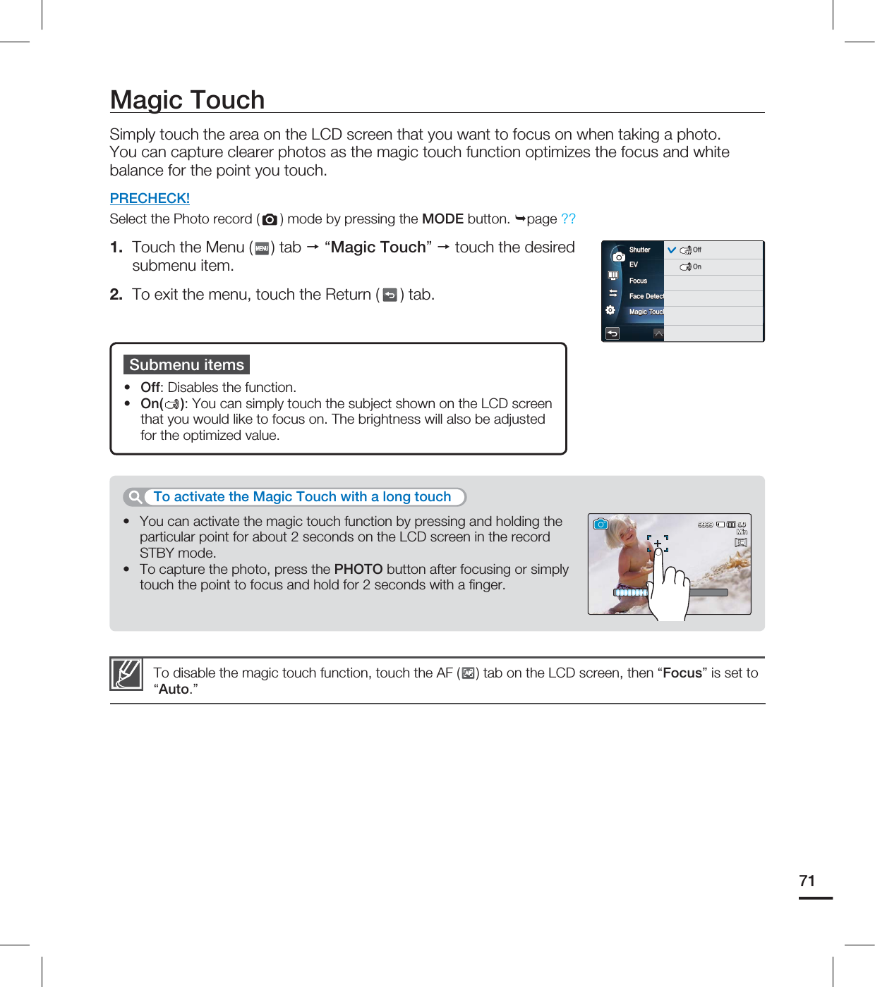 Magic TouchSimply touch the area on the LCD screen that you want to focus on when taking a photo.You can capture clearer photos as the magic touch function optimizes the focus and white balance for the point you touch. PRECHECK!Select the Photo record ( ) mode by pressing the MODE button. page ??1. Touch the Menu ( ) tab “Magic Touch” touch the desired submenu item.2. To exit the menu, touch the Return ( ) tab.You can activate the magic touch function by pressing and holding the particular point for about 2 seconds on the LCD screen in the record STBY mode. To capture the photo, press the PHOTO button after focusing or simply touch the point to focus and hold for 2 seconds with a fi nger.••To activate the Magic Touch with a long touchSubmenu itemsOff: Disables the function.On( ): You can simply touch the subject shown on the LCD screen that you would like to focus on. The brightness will also be adjusted for the optimized value. ••To disable the magic touch function, touch the AF (AF) tab on the LCD screen, then “Focus” is set to “Auto.” 71&7'PDVT'BDF%FUFDUJPO.BHJD5PVDI4IVUUFSAUTOAUTOOFFOFFAUTOAUTOOFFOFFOFFOFF0GG0O.JO5M5M