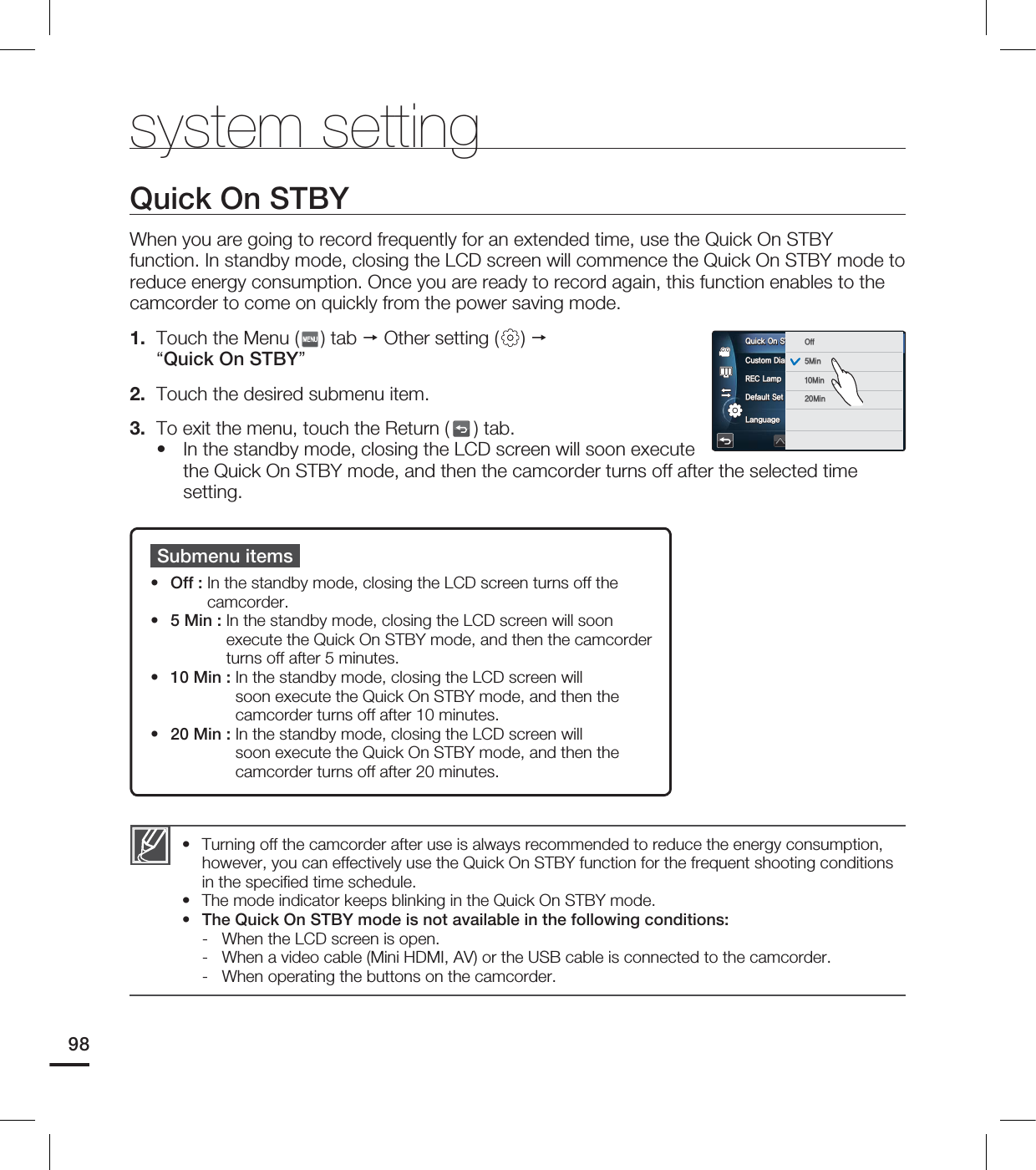 system settingQuick On STBYWhen you are going to record frequently for an extended time, use the Quick On STBY function. In standby mode, closing the LCD screen will commence the Quick On STBY mode to reduce energy consumption. Once you are ready to record again, this function enables to the camcorder to come on quickly from the power saving mode.1. Touch the Menu ( ) tab Other setting ( ) “Quick On STBY”2. Touch the desired submenu item.3. To exit the menu, touch the Return ( ) tab. In the standby mode, closing the LCD screen will soon execute the Quick On STBY mode, and then the camcorder turns off after the selected time setting.•Submenu itemsOff : In the standby mode, closing the LCD screen turns off the camcorder.5 Min : In the standby mode, closing the LCD screen will soon execute the Quick On STBY mode, and then the camcorder turns off after 5 minutes.10 Min : In the standby mode, closing the LCD screen will soon execute the Quick On STBY mode, and then the camcorder turns off after 10 minutes.20 Min : In the standby mode, closing the LCD screen will soon execute the Quick On STBY mode, and then the camcorder turns off after 20 minutes.••••Turning off the camcorder after use is always recommended to reduce the energy consumption, however, you can effectively use the Quick On STBY function for the frequent shooting conditions in the specifi ed time schedule.The mode indicator keeps blinking in the Quick On STBY mode.The Quick On STBY mode is not available in the following conditions:- When the LCD screen is open.- When a video cable (Mini HDMI, AV) or the USB cable is connected to the camcorder.- When operating the buttons on the camcorder.•••982VJDL0O45#:$VTUPN%JBM3&$-BNQ%FGBVMU4FU0GG.JO.JO.JO-BOHVBHF