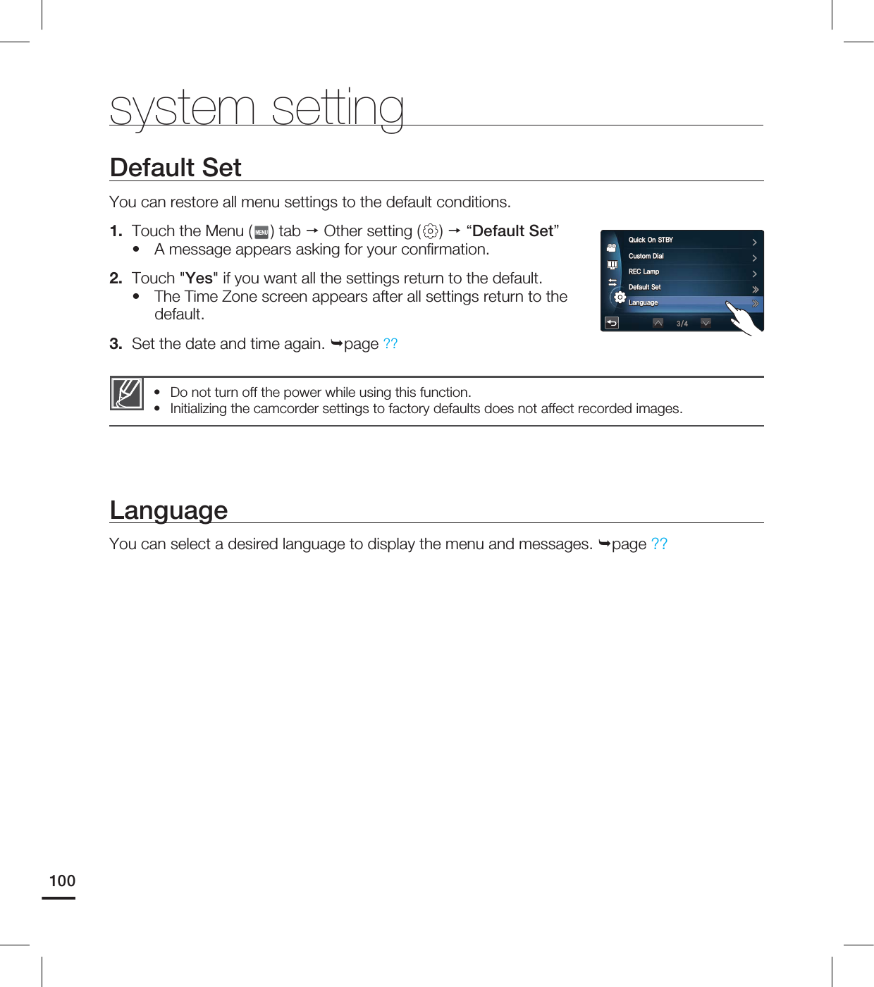 system settingLanguageYou can select a desired language to display the menu and messages. page ??Default SetYou can restore all menu settings to the default conditions. 1. Touch the Menu ( ) tab Other setting ( ) “Default Set”A message appears asking for your confi rmation.2. Touch "Yes" if you want all the settings return to the default.The Time Zone screen appears after all settings return to the default.3. Set the date and time again. page ??••Do not turn off the power while using this function.Initializing the camcorder settings to factory defaults does not affect recorded images.••1002VJDL0O45#:$VTUPN%JBM3&$-BNQ%FGBVMU4FU-BOHVBHF
