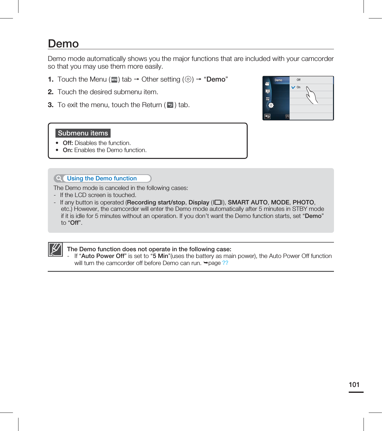 DemoDemo mode automatically shows you the major functions that are included with your camcorder so that you may use them more easily.1. Touch the Menu ( ) tab Other setting ( ) “Demo”2. Touch the desired submenu item.3. To exit the menu, touch the Return ( ) tab. Submenu items• Off: Disables the function.• On: Enables the Demo function.The Demo function does not operate in the following case:- If “Auto Power Off” is set to “5 Min”(uses the battery as main power), the Auto Power Off function will turn the camcorder off before Demo can run. page ??The Demo mode is canceled in the following cases:- If the LCD screen is touched.- If any button is operated (Recording start/stop, Display ( ), SMART AUTO, MODE, PHOTO, etc.) However, the camcorder will enter the Demo mode automatically after 5 minutes in STBY mode if it is idle for 5 minutes without an operation. If you don’t want the Demo function starts, set “Demo” to “Off”.Using the Demo function101%FNP0GG0O