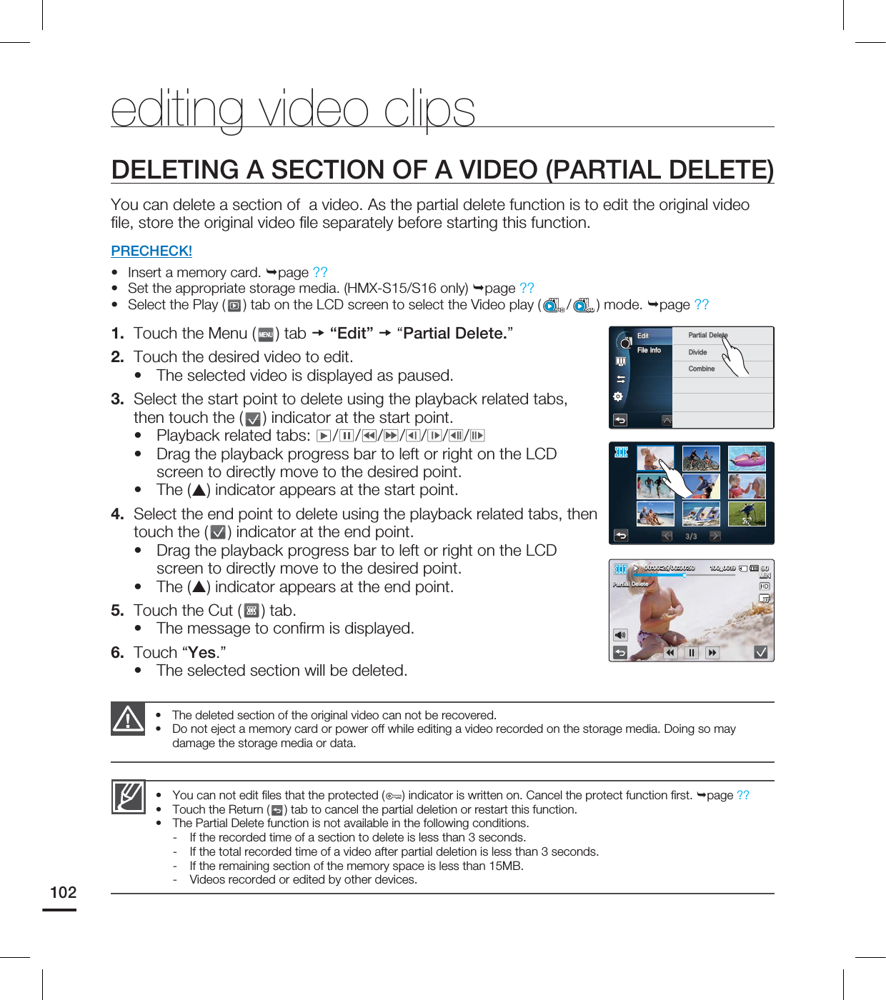 102DELETING A SECTION OF A VIDEO (PARTIAL DELETE)You can delete a section of a video. As the partial delete function is to edit the original video fi le, store the original video fi le separately before starting this function. PRECHECK!Insert a memory card. page ??Set the appropriate storage media. (HMX-S15/S16 only) page ?? Select the Play ( ) tab on the LCD screen to select the Video play ( /SD) mode. page ?? 1. Touch the Menu ( ) tab “Edit” “Partial Delete.”2. Touch the desired video to edit.The selected video is displayed as paused.3. Select the start point to delete using the playback related tabs, then touch the ( ) indicator at the start point. Playback related tabs: / / / / / / /Drag the playback progress bar to left or right on the LCD screen to directly move to the desired point. The () indicator appears at the start point.4. Select the end point to delete using the playback related tabs, then touch the ( ) indicator at the end point. Drag the playback progress bar to left or right on the LCD screen to directly move to the desired point. The () indicator appears at the end point. 5. Touch the Cut ( ) tab.The message to confi rm is displayed.6. Touch “Yes.”The selected section will be deleted.•••••••••••editing video clipsYou can not edit fi les that the protected ( ) indicator is written on. Cancel the protect function fi rst. page ??Touch the Return ( ) tab to cancel the partial deletion or restart this function.The Partial Delete function is not available in the following conditions. - If the recorded time of a section to delete is less than 3 seconds. - If the total recorded time of a video after partial deletion is less than 3 seconds.- If the remaining section of the memory space is less than 15MB.- Videos recorded or edited by other devices. •••The deleted section of the original video can not be recovered. Do not eject a memory card or power off while editing a video recorded on the storage media. Doing so may damage the storage media or data.••'JMF*OGP&EJU 1BSUJBM%FMFUF%JWJEF$PNCJOF .*/@1BSUJBM%FMFUF