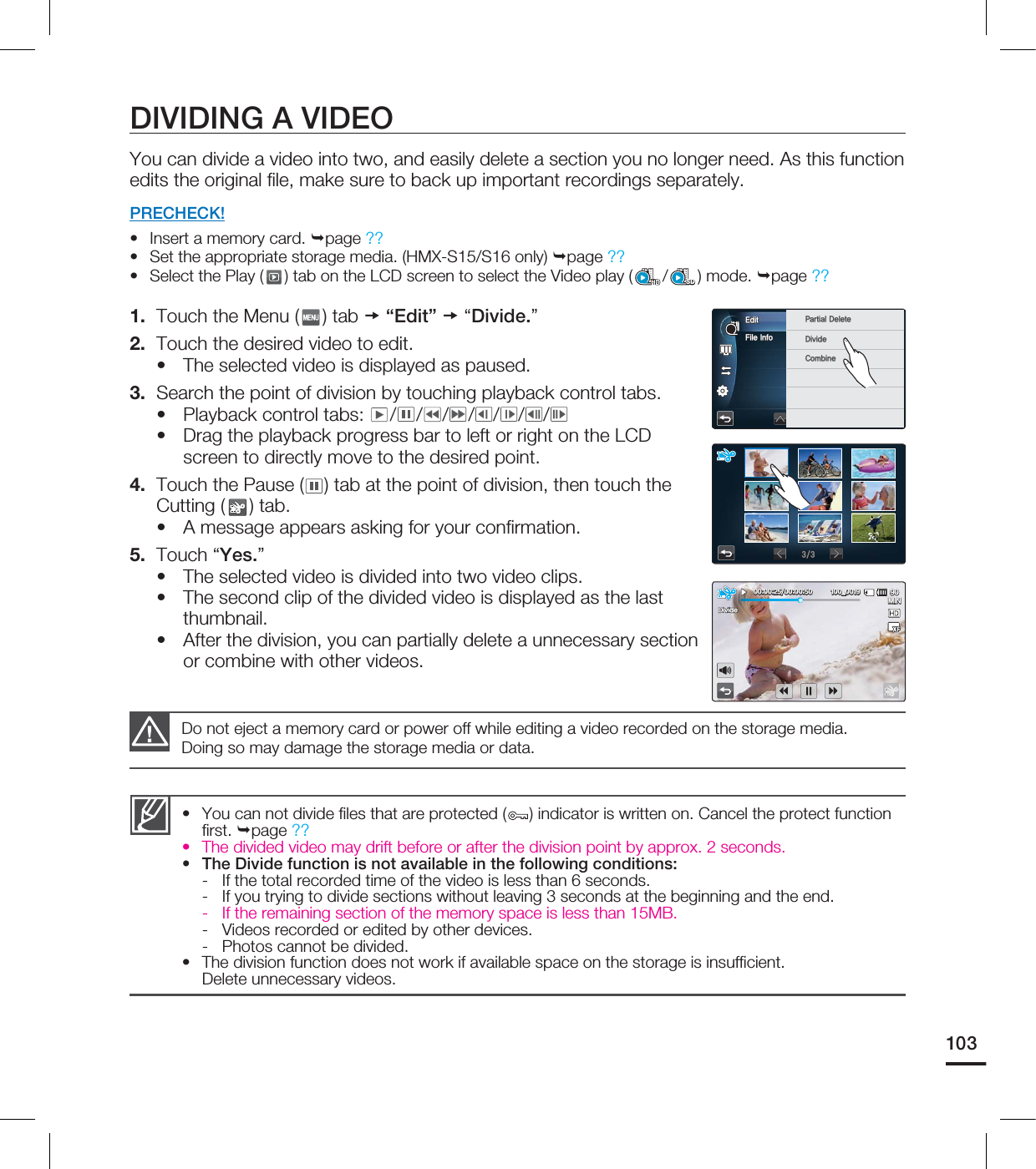103DIVIDING A VIDEOYou can divide a video into two, and easily delete a section you no longer need. As this function edits the original fi le, make sure to back up important recordings separately.PRECHECK!Insert a memory card. page ?? Set the appropriate storage media. (HMX-S15/S16 only) page ?? Select the Play ( ) tab on the LCD screen to select the Video play ( /SD) mode. page ?? 1. Touch the Menu ( ) tab “Edit” “Divide.”2. Touch the desired video to edit.The selected video is displayed as paused.3. Search the point of division by touching playback control tabs.Playback control tabs: / / / / / / /Drag the playback progress bar to left or right on the LCD screen to directly move to the desired point.4. Touch the Pause ( ) tab at the point of division, then touch the Cutting ( ) tab.A message appears asking for your confi rmation.5. Touch “Yes.”The selected video is divided into two video clips.The second clip of the divided video is displayed as the last thumbnail.After the division, you can partially delete a unnecessary section or combine with other videos.••••••••••• You can not divide fi les that are protected ( ) indicator is written on. Cancel the protect function fi rst. page ??• The divided video may drift before or after the division point by approx. 2 seconds.• The Divide function is not available in the following conditions:- If the total recorded time of the video is less than 6 seconds.- If you trying to divide sections without leaving 3 seconds at the beginning and the end.- If the remaining section of the memory space is less than 15MB.- Videos recorded or edited by other devices.- Photos cannot be divided.• The division function does not work if available space on the storage is insuffi cient. Delete unnecessary videos.Do not eject a memory card or power off while editing a video recorded on the storage media. Doing so may damage the storage media or data.'JMF*OGP&EJU 1BSUJBM%FMFUF%JWJEF$PNCJOF .*/@%JWJEF