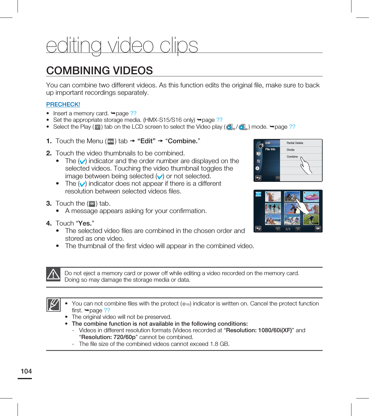 104COMBINING VIDEOSYou can combine two different videos. As this function edits the original fi le, make sure to back up important recordings separately.PRECHECK!Insert a memory card. page ?? Set the appropriate storage media. (HMX-S15/S16 only) page ?? Select the Play ( ) tab on the LCD screen to select the Video play ( /SD) mode. page ?? 1. Touch the Menu ( ) tab “Edit” “Combine.”2. Touch the video thumbnails to be combined.The ( ) indicator and the order number are displayed on the selected videos. Touching the video thumbnail toggles the image between being selected ( ) or not selected.The ( ) indicator does not appear if there is a different resolution between selected videos fi les.3. Touch the (OK) tab.A message appears asking for your confi rmation.4. Touch “Yes.”The selected video fi les are combined in the chosen order and stored as one video.The thumbnail of the fi rst video will appear in the combined video.••••••••You can not combine fi les with the protect ( ) indicator is written on. Cancel the protect function fi rst. page ??The original video will not be preserved.The combine function is not available in the following conditions:- Videos in different resolution formats (Videos recorded at “Resolution: 1080/60i(XF)” and “Resolution: 720/60p” cannot be combined.- The fi le size of the combined videos cannot exceed 1.8 GB.•••Do not eject a memory card or power off while editing a video recorded on the memory card. Doing so may damage the storage media or data.editing video clips'JMF*OGP&EJU 1BSUJBM%FMFUF%JWJEF$PNCJOFOK