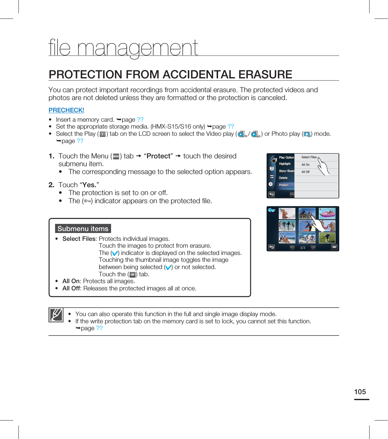 105You can also operate this function in the full and single image display mode.If the write protection tab on the memory card is set to lock, you cannot set this function. page ??••fi le managementPROTECTION FROM ACCIDENTAL ERASUREYou can protect important recordings from accidental erasure. The protected videos and photos are not deleted unless they are formatted or the protection is canceled.PRECHECK!Insert a memory card. page ?? Set the appropriate storage media. (HMX-S15/S16 only) page ?? Select the Play ( ) tab on the LCD screen to select the Video play ( /SD) or Photo play ( ) mode. page ?? 1. Touch the Menu ( ) tab “Protect” touch the desired submenu item.The corresponding message to the selected option appears. 2. Touch “Yes.”The protection is set to on or off.The ( ) indicator appears on the protected fi le.••••••Submenu itemsSelect Files: Protects individual images. Touch the images to protect from erasure. The ( ) indicator is displayed on the selected images. Touching the thumbnail image toggles the image between being selected ( ) or not selected. Touch the (OK) tab.All On: Protects all images.All Off: Releases the protected images all at once.•••)JHIMJHIU4UPSZ#PBSE1SJOU%FMFUF1SPUFDU1MBZ0QUJPO 4FMFDU'JMFT"MM0O"MM0GGOK