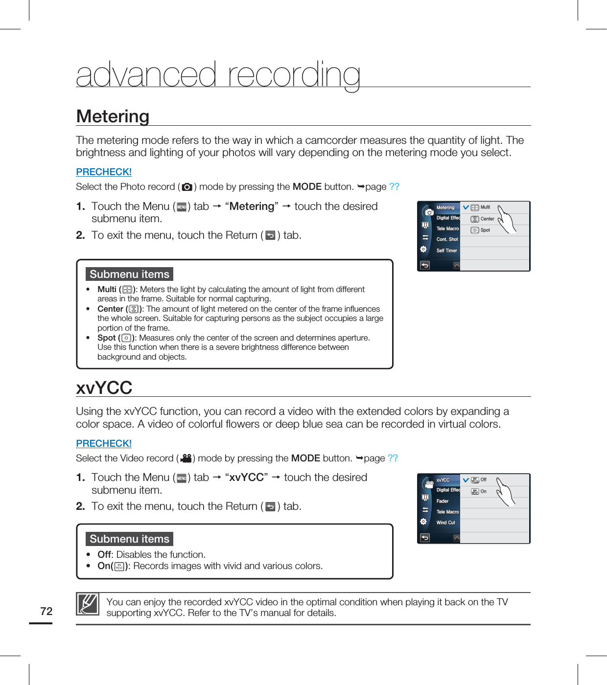 advanced recordingMeteringThe metering mode refers to the way in which a camcorder measures the quantity of light. The brightness and lighting of your photos will vary depending on the metering mode you select.PRECHECK!Select the Photo record ( ) mode by pressing the MODE button. page ??1. Touch the Menu ( ) tab “Metering” touch the desired submenu item.2. To exit the menu, touch the Return ( ) tab.Submenu itemsMulti ( ): Meters the light by calculating the amount of light from different areas in the frame. Suitable for normal capturing. Center ( ): The amount of light metered on the center of the frame infl uences the whole screen. Suitable for capturing persons as the subject occupies a large portion of the frame. Spot ( ): Measures only the center of the screen and determines aperture. Use this function when there is a severe brightness difference between background and objects.•••xvYCCUsing the xvYCC function, you can record a video with the extended colors by expanding a color space. A video of colorful fl owers or deep blue sea can be recorded in virtual colors.PRECHECK!Select the Video record ( ) mode by pressing the MODE button. page ??1. Touch the Menu ( ) tab “xvYCC” touch the desired submenu item.2. To exit the menu, touch the Return ( ) tab.Submenu itemsOff: Disables the function. On( ): Records images with vivid and various colors.••You can enjoy the recorded xvYCC video in the optimal condition when playing it back on the TV supporting xvYCC. Refer to the TV’s manual for details.72%JHJUBM&GGFDU5FMF.BDSP$POU4IPU4FMG5JNFS.FUFSJOHOFFOFFOFFOFFOFFOFFOFFOFF.VMUJ$FOUFS4QPU%JHJUBM&GGFDU'BEFS5FMF.BDSP8JOE$VUYW:$$YW:$$0''OFFOFFOFFOFFOFFOFF0GG0OYW:$$YW:$$0''