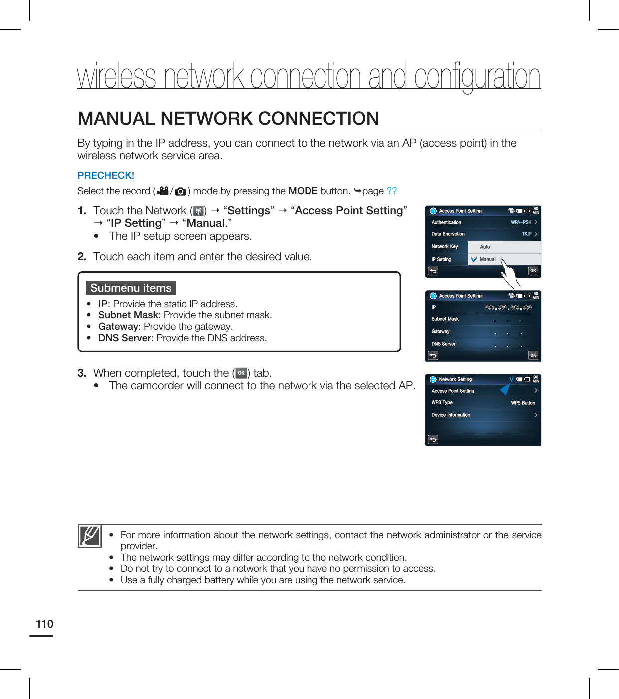 110MANUAL NETWORK CONNECTIONBy typing in the IP address, you can connect to the network via an AP (access point) in the wireless network service area.PRECHECK!Select the record ( / ) mode by pressing the MODE button. page ?? 1. Touch the Network ( ) “Settings” “Access Point Setting” “IP Setting” “Manual.”The IP setup screen appears.2. Touch each item and enter the desired value.3. When completed, touch the (OK) tab.The camcorder will connect to the network via the selected AP.••Submenu itemsIP: Provide the static IP address.Subnet Mask: Provide the subnet mask.Gateway: Provide the gateway.DNS Server: Provide the DNS address.••••For more information about the network settings, contact the network administrator or the service provider.The network settings may differ according to the network condition.Do not try to connect to a network that you have no permission to access.Use a fully charged battery while you are using the network service.••••wireless network connection and confi guration"DDFTT1PJOU4FUUJOH.*/OFFOFF"VUIFOUJDBUJPO81"14,%BUB&ODSZQUJPO5,*1/FUXPSL,FZ⧕ᱽ*14FUUJOHᯱ࠺OK"VUP.BOVBM"DDFTT1PJOU4FUUJOH.*/OFFOFF*14VCOFU.BTL(BUFXBZ%/44FSWFSOK/FUXPSL4FUUJOH.*/"DDFTT1PJOU4FUUJOH8145ZQF%FWJDF*OGPSNBUJPO814#VUUPO