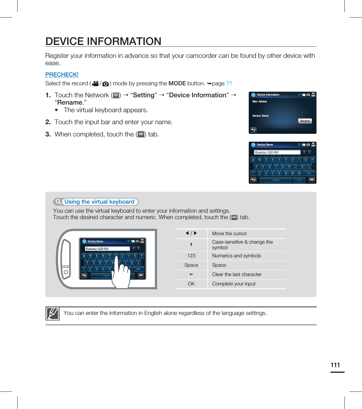 111DEVICE INFORMATIONRegister your information in advance so that your camcorder can be found by other device with ease.PRECHECK!Select the record ( / ) mode by pressing the MODE button. page ?? 1. Touch the Network ( ) “Setting” “Device Information” “Rename.”The virtual keyboard appears.2. Touch the input bar and enter your name.3. When completed, touch the (OK) tab.•You can enter the information in English alone regardless of the language settings.You can use the virtual keyboard to enter your information and settings.Touch the desired character and numeric. When completed, touch the (OK) tab.Using the virtual keyboardⶾⶺMove the cursorCase-sensitive & change the symbol123 Numerics and symbolsSpace SpaceClear the last characterOK Complete your input%FWJDF/BNF.*/4BNTVOH).94OK%FWJDF*OGPSNBUJPO.*/.BD"ESFTT%FWJDF/BNF3FOBNF%FWJDF/BNF.*/4BNTVOH).94OK
