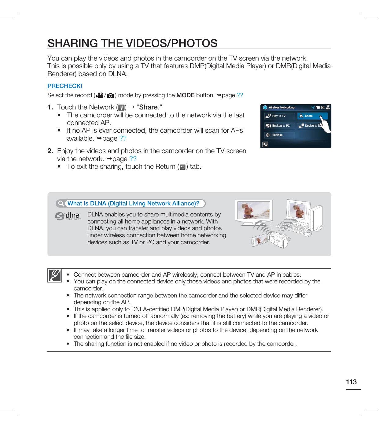 113SHARING THE VIDEOS/PHOTOSYou can play the videos and photos in the camcorder on the TV screen via the network.This is possible only by using a TV that features DMP(Digital Media Player) or DMR(Digital Media Renderer) based on DLNA.PRECHECK!Select the record ( / ) mode by pressing the MODE button. page ?? 1. Touch the Network ( ) “Share.”The camcorder will be connected to the network via the last connected AP.If no AP is ever connected, the camcorder will scan for APs available. page ??2. Enjoy the videos and photos in the camcorder on the TV screen via the network. page ?? To exit the sharing, touch the Return ( ) tab.•••DLNA enables you to share multimedia contents by connecting all home appliances in a network. With DLNA, you can transfer and play videos and photos under wireless connection between home networking devices such as TV or PC and your camcorder.What is DLNA (Digital Living Network Alliance)?Connect between camcorder and AP wirelessly; connect between TV and AP in cables.You can play on the connected device only those videos and photos that were recorded by the camcorder.The network connection range between the camcorder and the selected device may differ depending on the AP.This is applied only to DNLA-certifi ed DMP(Digital Media Player) or DMR(Digital Media Renderer).If the camcorder is turned off abnormally (ex: removing the battery) while you are playing a video or photo on the select device, the device considers that it is still connected to the camcorder.It may take a longer time to transfer videos or photos to the device, depending on the network connection and the fi le size.The sharing function is not enabled if no video or photo is recorded by the camcorder.•••••••8JSFMFTT/FUXPSLJOH.*/#BDLVQUP1$ %FWJDFUP%FWJDF4FUUJOHT1MBZUP57 4IBSF