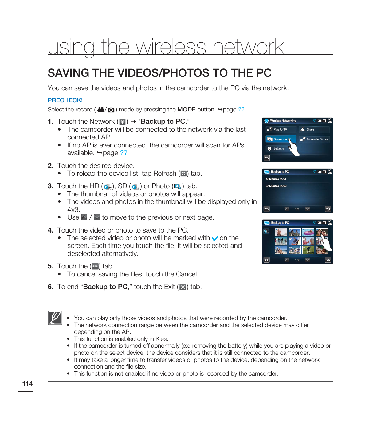 114SAVING THE VIDEOS/PHOTOS TO THE PCYou can save the videos and photos in the camcorder to the PC via the network.PRECHECK!Select the record ( / ) mode by pressing the MODE button. page ?? 1. Touch the Network ( ) “Backup to PC.”The camcorder will be connected to the network via the last connected AP.If no AP is ever connected, the camcorder will scan for APs available. page ?? 2. Touch the desired device.To reload the device list, tap Refresh ( ) tab.3. Touch the HD ( ), SD (SD) or Photo ( ) tab. The thumbnail of videos or photos will appear.The videos and photos in the thumbnail will be displayed only in 4x3.Use / to move to the previous or next page. 4. Touch the video or photo to save to the PC.The selected video or photo will be marked with on the screen. Each time you touch the fi le, it will be selected and deselected alternatively.5. Touch the (OK) tab.To cancel saving the fi les, touch the Cancel.6. To end “Backup to PC,” touch the Exit ( ) tab.••••••••You can play only those videos and photos that were recorded by the camcorder.The network connection range between the camcorder and the selected device may differ depending on the AP.This function is enabled only in Kies.If the camcorder is turned off abnormally (ex: removing the battery) while you are playing a video or photo on the select device, the device considers that it is still connected to the camcorder.It may take a longer time to transfer videos or photos to the device, depending on the network connection and the fi le size.This function is not enabled if no video or photo is recorded by the camcorder.••••••using the wireless network#BDLVQUP1$.*/OK8JSFMFTT/FUXPSLJOH.*/4IBSF%FWJDFUP%FWJDF4FUUJOHT1MBZUP57#BDLVQUP1$#BDLVQUP1$.*/4".46/(1$4".46/(1$