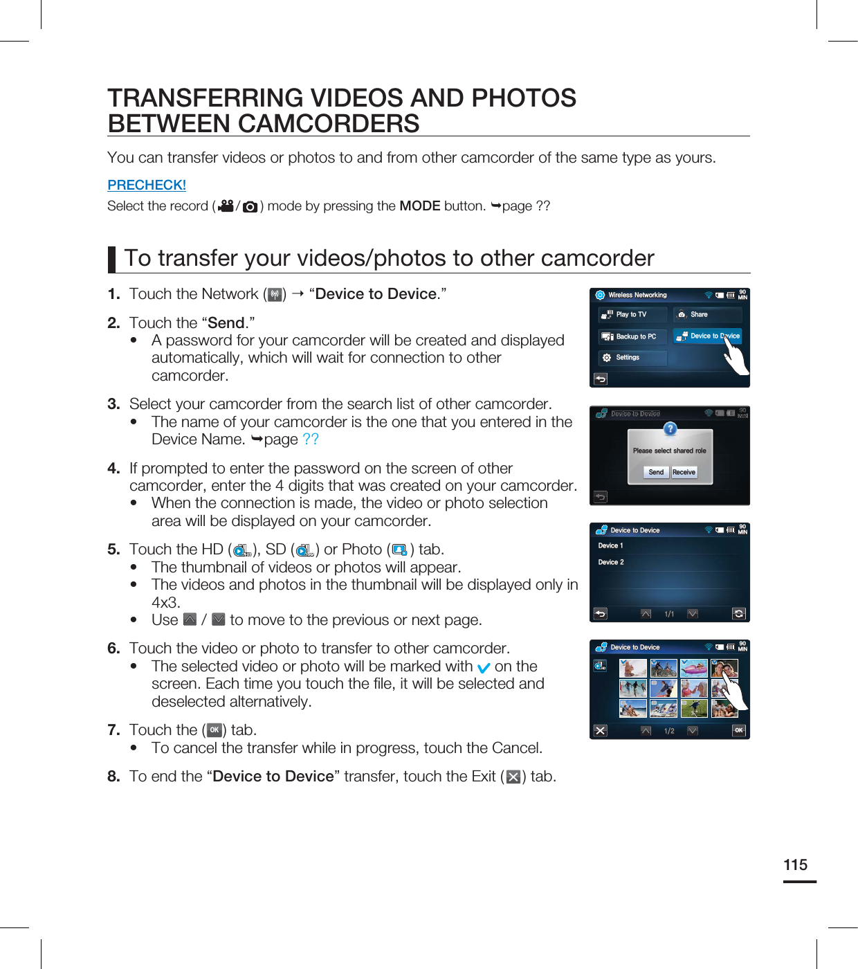 115TRANSFERRING VIDEOS AND PHOTOS BETWEEN CAMCORDERSYou can transfer videos or photos to and from other camcorder of the same type as yours.PRECHECK!Select the record ( / ) mode by pressing the MODE button. page ?? 1. Touch the Network ( ) “Device to Device.”2. Touch the “Send.”A password for your camcorder will be created and displayed automatically, which will wait for connection to other camcorder.3. Select your camcorder from the search list of other camcorder.The name of your camcorder is the one that you entered in the Device Name. page ??4. If prompted to enter the password on the screen of other camcorder, enter the 4 digits that was created on your camcorder.When the connection is made, the video or photo selection area will be displayed on your camcorder.5. Touch the HD ( ), SD (SD) or Photo ( ) tab.The thumbnail of videos or photos will appear.The videos and photos in the thumbnail will be displayed only in 4x3.Use / to move to the previous or next page. 6. Touch the video or photo to transfer to other camcorder.The selected video or photo will be marked with on the screen. Each time you touch the fi le, it will be selected and deselected alternatively.7. Touch the (OK) tab.To cancel the transfer while in progress, touch the Cancel.8. To end the “Device to Device” transfer, touch the Exit ( ) tab.••••••••To transfer your videos/photos to other camcorder%FWJDFUP%FWJDF.*/OK%FWJDFUP%FWJDF.*/%FWJDF%FWJDF8JSFMFTT/FUXPSLJOH.*/#BDLVQUP1$4FUUJOHT1MBZUP57 4IBSF%FWJDFUP%FWJDF1MFBTFTFMFDUTIBSFESPMF4FOE 3FDFJWF