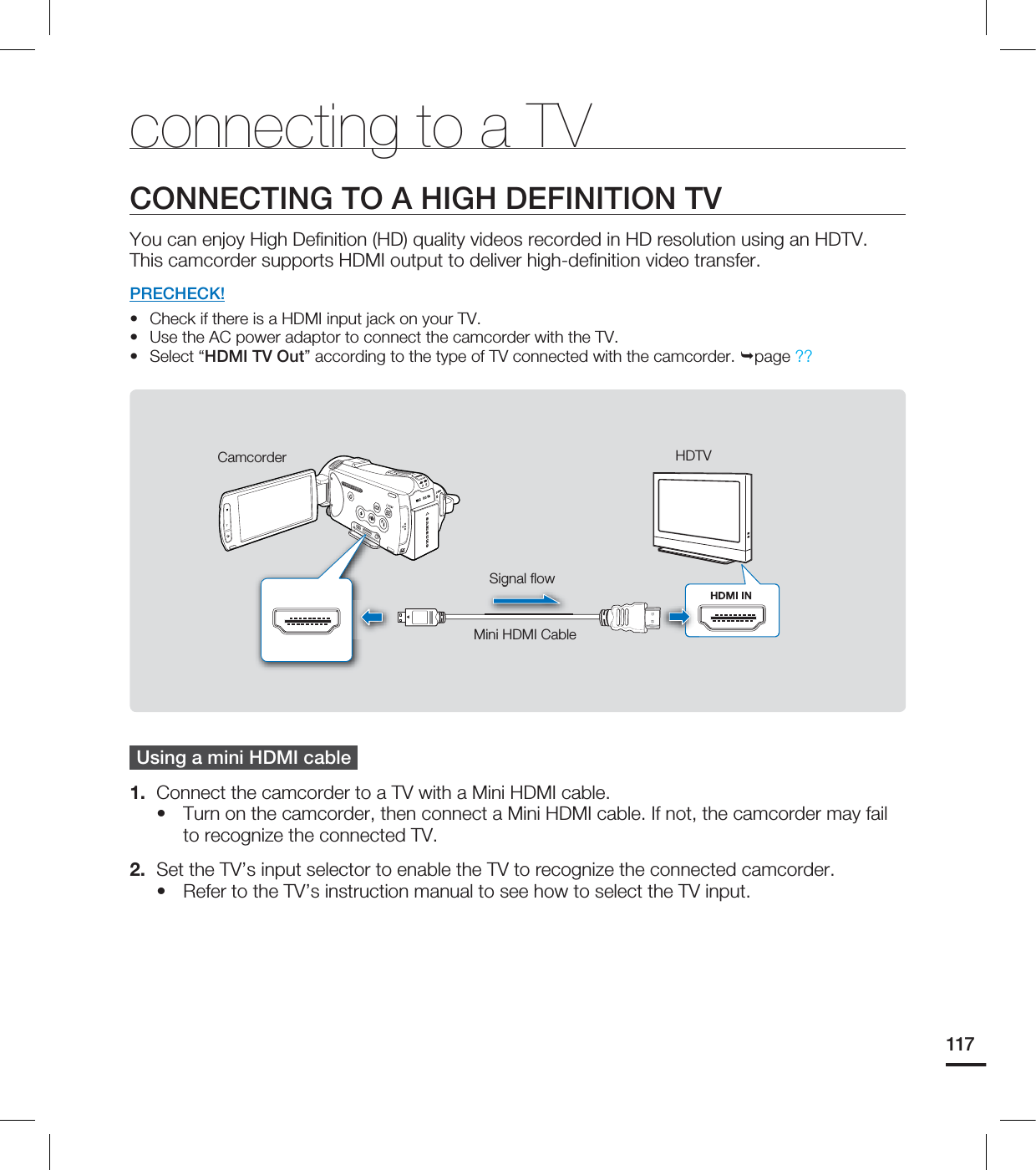 117connecting to a TVCONNECTING TO A HIGH DEFINITION TVYou can enjoy High Defi nition (HD) quality videos recorded in HD resolution using an HDTV. This camcorder supports HDMI output to deliver high-defi nition video transfer.PRECHECK!Check if there is a HDMI input jack on your TV. Use the AC power adaptor to connect the camcorder with the TV. Select “HDMI TV Out” according to the type of TV connected with the camcorder. page ??Using a mini HDMI cable 1. Connect the camcorder to a TV with a Mini HDMI cable. Turn on the camcorder, then connect a Mini HDMI cable. If not, the camcorder may fail to recognize the connected TV. 2. Set the TV’s input selector to enable the TV to recognize the connected camcorder.Refer to the TV’s instruction manual to see how to select the TV input. •••••CamcorderSignal fl owMini HDMI CableHDTV