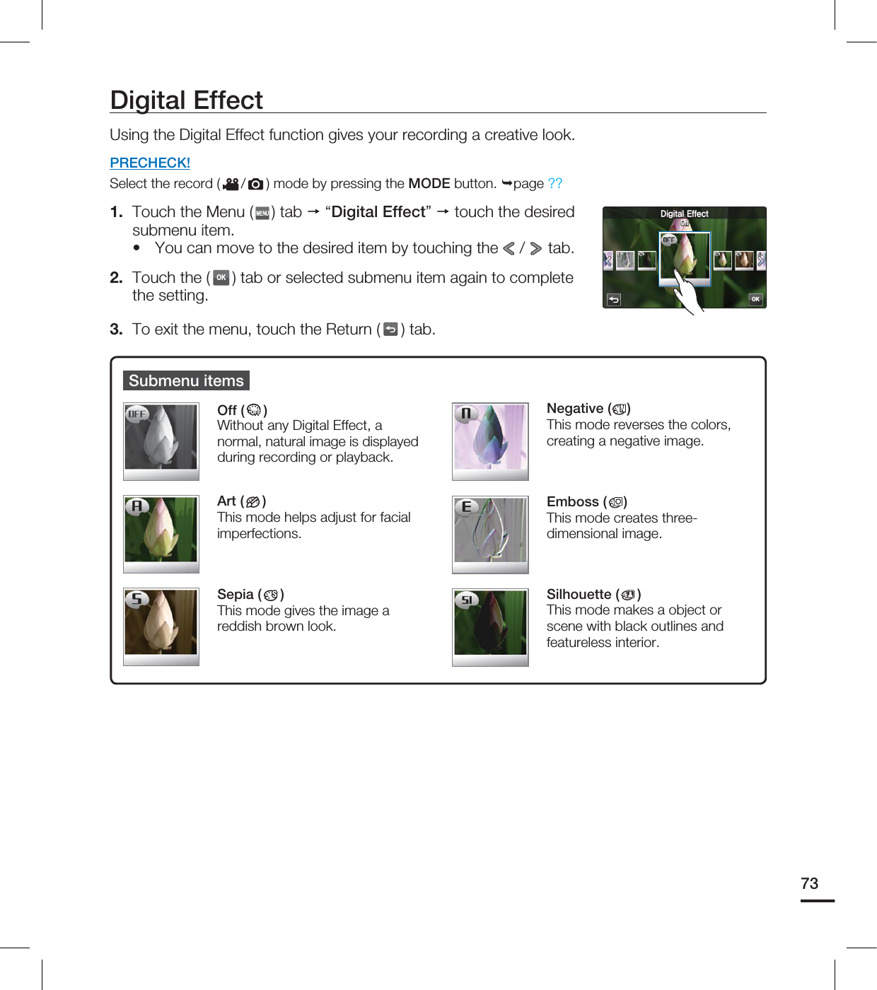 Digital EffectUsing the Digital Effect function gives your recording a creative look.PRECHECK!Select the record ( / ) mode by pressing the MODE button. page ??1. Touch the Menu ( ) tab “Digital Effect” touch the desired submenu item.You can move to the desired item by touching the / tab. 2. Touch the (OK) tab or selected submenu item again to complete the setting. 3. To exit the menu, touch the Return ( ) tab.•Submenu itemsOff (OFFOFF)Without any Digital Effect, a normal, natural image is displayed during recording or playback.Art ( )This mode helps adjust for facial imperfections.Sepia ( )This mode gives the image a reddish brown look.Negative ( )This mode reverses the colors, creating a negative image.Emboss ( )This mode creates three-dimensional image.Silhouette ( )This mode makes a object or scene with black outlines and featureless interior.73OK%JHJUBM&GGFDU0GG