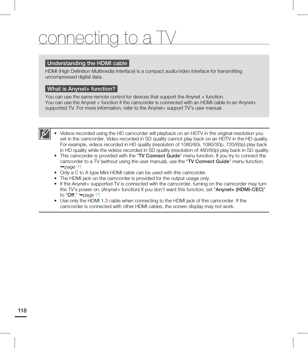 118Videos recorded using the HD camcorder will playback on an HDTV in the original resolution you set in the camcorder. Video recorded in SD quality cannot play back on an HDTV in the HD quality. For example, videos recorded in HD quality (resolution of 1080/60i, 1080/30p, 720/60p) play back in HD quality while the videos recorded in SD quality (resolution of 480/60p) play back in SD quality. This camcorder is provided with the “TV Connect Guide” menu function. If you try to connect the camcorder to a TV (without using the user manual), use the “TV Connect Guide” menu function. page ??Only a C to A type Mini HDMI cable can be used with this camcorder. The HDMI jack on the camcorder is provided for the output usage only. If the Anynet+ supported TV is connected with the camcorder, turning on the camcorder may turn the TV’s power on. (Anynet+ function) If you don’t want this function, set “Anynet+ (HDMI-CEC)” to “Off.” page ??Use only the HDMI 1.3 cable when connecting to the HDMI jack of this camcorder. If the camcorder is connected with other HDMI cables, the screen display may not work. ••••••Understanding the HDMI cableHDMI (High Definition Multimedia Interface) is a compact audio/video interface for transmitting uncompressed digital data.What is Anynet+ function?You can use the same remote control for devices that support the Anynet + function. You can use the Anynet + function if the camcorder is connected with an HDMI cable to an Anynet+ supported TV. For more information, refer to the Anynet+ support TV’s user manual.connecting to a TV