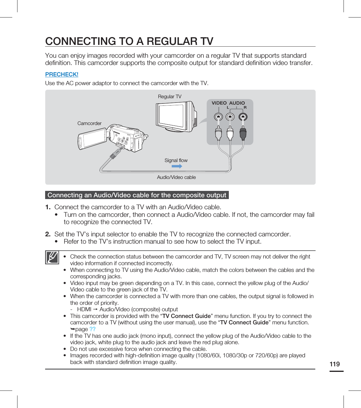 119CONNECTING TO A REGULAR TVYou can enjoy images recorded with your camcorder on a regular TV that supports standard definition. This camcorder supports the composite output for standard definition video transfer. PRECHECK!Use the AC power adaptor to connect the camcorder with the TV. Connecting an Audio/Video cable for the composite output1. Connect the camcorder to a TV with an Audio/Video cable. Turn on the camcorder, then connect a Audio/Video cable. If not, the camcorder may fail to recognize the connected TV. 2. Set the TV’s input selector to enable the TV to recognize the connected camcorder.Refer to the TV’s instruction manual to see how to select the TV input.••Check the connection status between the camcorder and TV, TV screen may not deliver the right video information if connected incorrectly. When connecting to TV using the Audio/Video cable, match the colors between the cables and the corresponding jacks.Video input may be green depending on a TV. In this case, connect the yellow plug of the Audio/Video cable to the green jack of the TV. When the camcorder is connected a TV with more than one cables, the output signal is followed in the order of priority. - HDMI Audio/Video (composite) outputThis camcorder is provided with the “TV Connect Guide” menu function. If you try to connect the camcorder to a TV (without using the user manual), use the “TV Connect Guide” menu function. page ?? If the TV has one audio jack (mono input), connect the yellow plug of the Audio/Video cable to the video jack, white plug to the audio jack and leave the red plug alone. Do not use excessive force when connecting the cable.Images recorded with high-definition image quality (1080/60i, 1080/30p or 720/60p) are played back with standard definition image quality.••••••••CamcorderSignal flowAudio/Video cableRegular TV