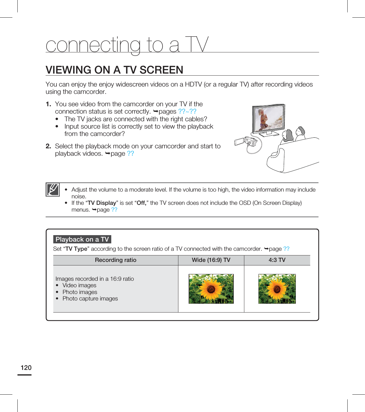 120Adjust the volume to a moderate level. If the volume is too high, the video information may include noise.If the “TV Display” is set “Off,” the TV screen does not include the OSD (On Screen Display) menus. page ??••Playback on a TVSet “TV Type” according to the screen ratio of a TV connected with the camcorder. page ??Recording ratio Wide (16:9) TV 4:3 TVImages recorded in a 16:9 ratioVideo imagesPhoto images Photo capture images•••VIEWING ON A TV SCREENYou can enjoy the enjoy widescreen videos on a HDTV (or a regular TV) after recording videos using the camcorder.1. You see video from the camcorder on your TV if the connection status is set correctly. pages ??~??• The TV jacks are connected with the right cables?• Input source list is correctly set to view the playback from the camcorder?2. Select the playback mode on your camcorder and start to playback videos. page ??connecting to a TV