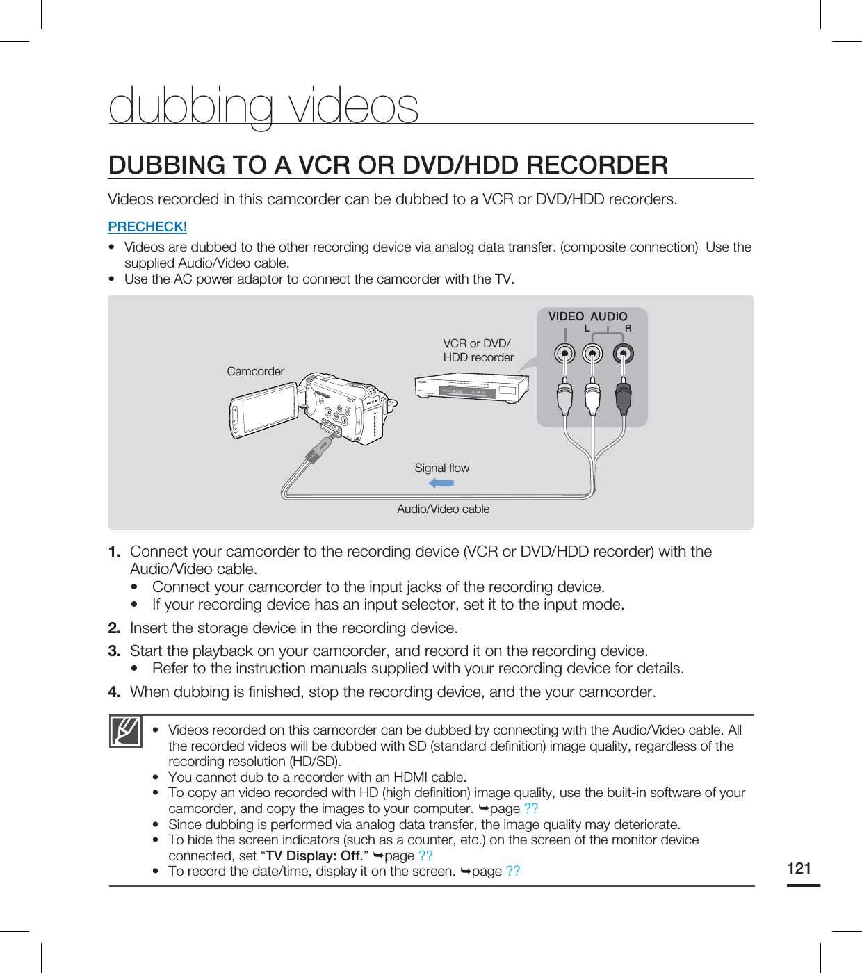 121Videos recorded on this camcorder can be dubbed by connecting with the Audio/Video cable. All the recorded videos will be dubbed with SD (standard definition) image quality, regardless of the recording resolution (HD/SD). You cannot dub to a recorder with an HDMI cable. To copy an video recorded with HD (high definition) image quality, use the built-in software of your camcorder, and copy the images to your computer. page ??Since dubbing is performed via analog data transfer, the image quality may deteriorate. To hide the screen indicators (such as a counter, etc.) on the screen of the monitor device connected, set “TV Display: Off.” page ??To record the date/time, display it on the screen. page ??••••••dubbing videosDUBBING TO A VCR OR DVD/HDD RECORDERVideos recorded in this camcorder can be dubbed to a VCR or DVD/HDD recorders.PRECHECK!Videos are dubbed to the other recording device via analog data transfer. (composite connection) Use the supplied Audio/Video cable. Use the AC power adaptor to connect the camcorder with the TV.1. Connect your camcorder to the recording device (VCR or DVD/HDD recorder) with the Audio/Video cable.Connect your camcorder to the input jacks of the recording device. If your recording device has an input selector, set it to the input mode. 2. Insert the storage device in the recording device. 3. Start the playback on your camcorder, and record it on the recording device. Refer to the instruction manuals supplied with your recording device for details. 4. When dubbing is finished, stop the recording device, and the your camcorder.•••••CamcorderSignal flowAudio/Video cableVCR or DVD/HDD recorder