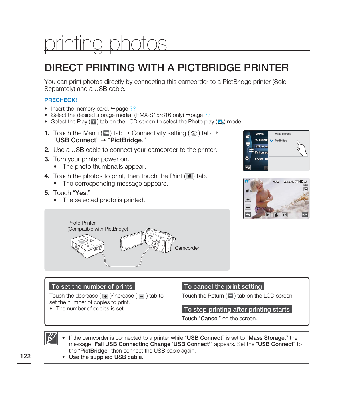 122To set the number of printsTouch the decrease ( )/increase ( ) tab to set the number of copies to print.• The number of copies is set.To cancel the print settingTouch the Return ( ) tab on the LCD screen.To stop printing after printing startsTouch “Cancel” on the screen.DIRECT PRINTING WITH A PICTBRIDGE PRINTERYou can print photos directly by connecting this camcorder to a PictBridge printer (Sold Separately) and a USB cable. PRECHECK!Insert the memory card. page ??Select the desired storage media. (HMX-S15/S16 only) page ??Select the Play ( ) tab on the LCD screen to select the Photo play ( ) mode.1. Touch the Menu ( ) tab Connectivity setting ( ) tab “USB Connect” “PictBridge.”2. Use a USB cable to connect your camcorder to the printer. 3. Turn your printer power on. The photo thumbnails appear. 4. Touch the photos to print, then touch the Print ( ) tab.The corresponding message appears.5. Touch “Yes.”The selected photo is printed.••••••printing photosCamcorderPhoto Printer (Compatible with PictBridge)If the camcorder is connected to a printer while “USB Connect” is set to “Mass Storage,” the message “Fail USB Connecting Change ‘USB Connect’” appears. Set the “USB Connect” to the “PictBridge” then connect the USB cable again.Use the supplied USB cable.••1$4PGUXBSF64#$POOFDU57$POOFDU(VJEF"OZOFU)%.*$&$3FNPUF .BTT4UPSBHF1JDU#SJEHF .*/@5M5M