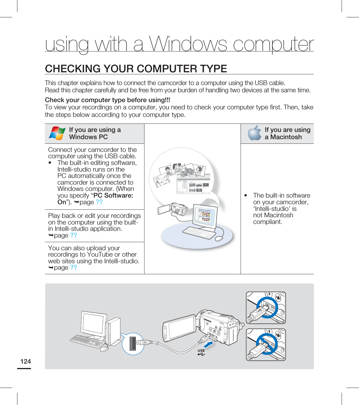 124using with a Windows computerCHECKING YOUR COMPUTER TYPE This chapter explains how to connect the camcorder to a computer using the USB cable.Read this chapter carefully and be free from your burden of handling two devices at the same time.Check your computer type before using!!!To view your recordings on a computer, you need to check your computer type fi rst. Then, take the steps below according to your computer type.If you are using a Windows PCIf you are using a MacintoshConnect your camcorder to the computer using the USB cable.• The built-in editing software, Intelli-studio runs on the PC automatically once the camcorder is connected to Windows computer. (When you specify “PC Software: On”). page ?? • The built-in software on your camcorder, ‘Intelli-studio’ is not Macintosh compliant.Play back or edit your recordings on the computer using the built-in Intelli-studio application. page ??You can also upload your recordings to YouTube or other web sites using the Intelli-studio. page ??